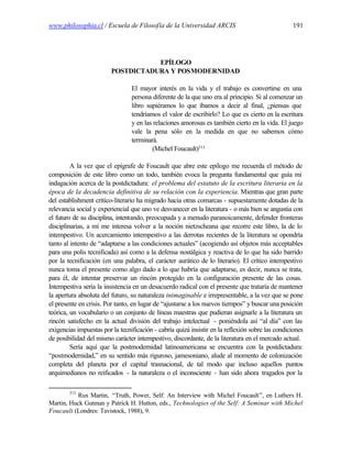 www.philosophia.cl / Escuela de Filosofía de la Universidad ARCIS                                 191




                                    EPÍLOGO
                         POSTDICTADURA Y POSMODERNIDAD

                                 El mayor interés en la vida y el trabajo es convertirse en una
                                 persona diferente de la que uno era al principio. Si al comenzar un
                                 libro supiéramos lo que íbamos a decir al final, ¿piensas que
                                 tendríamos el valor de escribirlo? Lo que es cierto en la escritura
                                 y en las relaciones amorosas es también cierto en la vida. El juego
                                 vale la pena sólo en la medida en que no sabemos cómo
                                 terminará.
                                         (Michel Foucault)313

         A la vez que el epígrafe de Foucault que abre este epílogo me recuerda el método de
composición de este libro como un todo, también evoca la pregunta fundamental que guía mi
indagación acerca de la postdictadura: el problema del estatuto de la escritura literaria en la
época de la decadencia definitiva de su relación con la experiencia. Mientras que gran parte
del establishment crítico-literario ha migrado hacia otras comarcas - supuestamente dotadas de la
relevancia social y experiencial que uno ve desvanecer en la literatura - o más bien se angustia con
el futuro de su disciplina, intentando, preocupada y a menudo paranoicamente, defender fronteras
disciplinarias, a mí me interesa volver a la noción nietzscheana que recorre este libro, la de lo
intempestivo. Un acercamiento intempestivo a las derrotas recientes de la literatura se opondría
tanto al intento de “adaptarse a las condiciones actuales” (acogiendo así objetos más acceptables
para una polis tecnificada) así como a la defensa nostálgica y reactiva de lo que ha sido barrido
por la tecnificación (en una palabra, el carácter aurático de lo literario). El crítico intempestivo
nunca toma el presente como algo dado a lo que habría que adaptarse, es decir, nunca se trata,
para él, de intentar preservar un rincón protegido en la configuración presente de las cosas.
Intempestiva sería la insistencia en un desacuerdo radical con el presente que trataría de mantener
la apertura absoluta del futuro, su naturaleza inimaginable e irrepresentable, a la vez que se pone
el presente en crisis. Por tanto, en lugar de “ajustarse a los nuevos tiempos” y buscar una posición
teórica, un vocabulario o un conjunto de líneas maestras que pudieran asignarle a la literatura un
rincón satisfecho en la actual división del trabajo intelectual - poniéndola así “al día” con las
exigencias impuestas por la tecnificación - cabría quizá insistir en la reflexión sobre las condiciones
de posibilidad del mismo carácter intempestivo, discordante, de la literatura en el mercado actual.
         Sería aquí que la postmodernidad latinoamericana se encuentra con la postdictadura:
“postmodernidad,” en su sentido más riguroso, jamesoniano, alude al momento de colonización
completa del planeta por el capital trasnacional, de tal modo que incluso aquellos puntos
arquimedianos no reificados - la naturaleza o el inconsciente - han sido ahora tragados por la

        313
          Rux Martin, “Truth, Power, Self: An Interview with Michel Foucault”, en Luthers H.
Martin, Huck Gutman y Patrick H. Hutton, eds., Technologies of the Self: A Seminar with Michel
Foucault (Londres: Tavistock, 1988), 9.
 