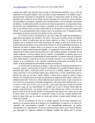 www.philosophia.cl / Escuela de Filosofía de la Universidad ARCIS                                 192

máquina del capital. Este horizonte epocal puede ser filosóficamente definido, como se trató de
argumentar en el segundo capítulo, como una caída en la pura inmanencia, en la medida en que la
postmodernidad sintomatiza la desaparición de todos los tradicionales puntos de anclaje que
permitían que la dispersión de los hechos, la bruta facticidad de la experiencia, fueran alzados a
una trascendencia conceptual y pensados como totalidad positiva. Con la completa colonización
del planeta y la eliminación de toda coexistencia de modos de producción, la comprensión misma
del presente como realidad histórica, relativa y cambiable se ha vuelto problemática. No es otra
cosa lo que Jameson tiene en mente cuando habla de la “decadencia [waning] del sentido de la
historia” en la postmodernidad. Nada se parece tanto a la naturaleza como el capitalismo tardío,
precisamente el sistema social que la ha abolido de una vez por todas.
         En América Latina la introducción de esta nueva etapa del capital fue precisamente el
papel epocal que jugaron las dictaduras. De nuevo, vale la pena recordar la frase de Eduardo
Galeano: se torturó al pueblo para que los precios pudieran ser libres. Si la función de las
dictaduras fue la instalación de la etapa posmoderna del capital, la tarea de la escritura en las
postdictaduras posmodernas será necesariamente distinta a la de las postdictaduras anteriores. El
imperativo del duelo se impone ahora en un contexto en que la literatura se ha visto forzada a
abandonar su papel modernamente privilegiado - la imaginación de una otredad no reificada, la
redención de lo poético dentro del prosaísmo de la vida cotidiana alienada, el vislumbre de una
epifanía redentora. La firma moderna, una vez singular e inconfundible, se disuelve ahora en el
anonimato o es barajada en la multiplicidad de firmas apócrifas. La empresa misma de la literatura
parece haber llegado, a partir de la crisis de esa relación constitutiva con el nombre propio que
siempre le ha caracterizado, a una situación tendencial de guetoización irreversible. En este
sentido, el duelo postdictatorial sería también un duelo por lo literario.
         Al oscilar entre las posiciones de objeto y sujeto del duelo, la literatura postdictatorial se
encuentra, entonces, perennemente al borde de la melancolía. En su sentido freudiano estricto, la
distinción entre duelo y melancolía estriba en el locus de la pérdida, situada ya sea fuera del
sujeto, ejerciendo en él un profundo impacto pero siendo al fin y al cabo comprensible como la
pérdida que sufre uno de algo o alguien (duelo), o ubicua hasta el punto de incluir al sujeto
doliente en la pérdida misma, de modo que desaparece la separación entre sujeto y objeto de la
pérdida (melancolía). Varios de los libros analizados aquí muestran escenas en que se percibe (ya
sea a través de un personaje, un narrador-protagonista, o del mismo autor implícito) que uno ya
no puede escribir, que escribir ya no es posible, y que la única tarea que le queda a la escritura
es hacerse cargo de esta imposibilidad. La pérdida con la cual la escritura intenta lidiar ha
tragado, melancólicamente, a la escritura misma: el sujeto doliente que escribe se da cuenta de
que él es parte de lo que ha sido disuelto. Esta percepción tiene lugar en ese espacio gris en que
el duelo bordea con la melancolía. La melancolía emerge así de una variedad específica del
duelo, de aquel duelo que ha cerrado un círculo que incluye al propio sujeto enlutado como
objeto de la pérdida.
         De ahí mi insistencia no sólo en el carácter alegórico de los textos analizados, sino
también en la primacía epocal de la alegoría en la postdictadura. La alegoría es el tropo de lo
imposible, ella necesariamente responde a una imposibilidad fundamental, un quiebre
irrecuperable en la representación. Si una de nuestras premisas aquí es que la derrota histórica
que representan los regímenes militares ha implicado también una derrota para la escritura
 