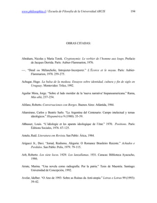 www.philosophia.cl / Escuela de Filosofía de la Universidad ARCIS                        194




                                    OBRAS CITADAS:




Abraham, Nicolas y Maria Torok. Cryptonymie: Le verbier de l’homme aux loups. Prefacio
      de Jacques Derrida. París: Aubier-Flammarion, 1976.

---. “Deuil ou Mélancholie, Introjecter-Incorporer.” L’Écorce et le noyau. París: Aubier-
       Flammarion, 1978. 259-275.

Achugar, Hugo. La balsa de la medusa. Ensayos sobre identidad, cultura y fin de siglo en
      Uruguay. Montevideo: Trilce, 1992.

Aguilar Mora, Jorge. “Sobre el lado moridor de la 'nueva narrativa' hispanoamericana.” Rama,
       Más allá, 237-254.

Alifano, Roberto. Conversaciones con Borges. Buenos Aires: Atlántida, 1984.

Altamirano, Carlos y Beatriz Sarlo. “La Argentina del Centenario: Campo intelectual y temas
       ideológicos.” Hispamérica 9 (1980): 35-59.

Althusser, Louis. “L’idéologie et les aparats ideologique de l’état.” 1970. Positions. París:
        Éditions Sociales, 1976. 67-125.

Antelo, Raúl. Literatura em Revista. San Pablo: Ática, 1984.

Arigucci Jr., Davi. “Jornal, Realismo, Alegoria: O Romance Brasileiro Recente.” Achados e
       Perdidos. San Pablo: Polis, 1979. 79-115.

Arlt, Roberto. Los siete locos. 1929. Los lanzallamas. 1931. Caracas: Biblioteca Ayacucho,
        1986.

Arrate, Marina. “Una novela como radiografía: Por la patria.” Tesis de Maestría. Santiago:
        Universidad de Concepción, 1992.

Avelar, Idelber. “O Ano de 1993: Sobre as Ruínas da Anti-utopia.” Letras e Letras 99 (1993):
        39-42.
 