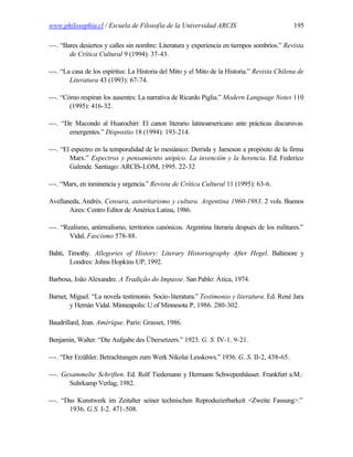 www.philosophia.cl / Escuela de Filosofía de la Universidad ARCIS                               195

---. “Bares desiertos y calles sin nombre: Literatura y experiencia en tiempos sombríos.” Revista
        de Crítica Cultural 9 (1994): 37-43.

---. “La casa de los espíritus: La Historia del Mito y el Mito de la Historia.” Revista Chilena de
        Literatura 43 (1993): 67-74.

---. “Cómo respiran los ausentes: La narrativa de Ricardo Piglia.” Modern Language Notes 110
        (1995): 416-32.

---. “De Macondo al Huarochirí: El canon literario latinoamericano ante prácticas discursivas
       emergentes.” Dispositio 18 (1994): 193-214.

---. “El espectro en la temporalidad de lo mesiánico: Derrida y Jameson a propósito de la firma
        Marx.” Espectros y pensamiento utópico. La invención y la herencia. Ed. Federico
        Galende. Santiago: ARCIS-LOM, 1995. 22-32

---. “Marx, en inminencia y urgencia.” Revista de Crítica Cultural 11 (1995): 63-6.

Avellaneda, Andrés. Censura, autoritarismo y cultura. Argentina 1960-1983. 2 vols. Buenos
       Aires: Centro Editor de América Latina, 1986.

---. “Realismo, antirrealismo, territorios canónicos. Argentina literaria después de los militares.”
        Vidal, Fascismo 578-88.

Bahti, Timothy. Allegories of History: Literary Historiography After Hegel. Baltimore y
        Londres: Johns Hopkins UP, 1992.

Barbosa, João Alexandre. A Tradição do Impasse. San Pablo: Ática, 1974.

Barnet, Miguel. “La novela testimonio. Socio-literatura.” Testimonio y literatura. Ed. René Jara
        y Hernán Vidal. Minneapolis: U of Minnesota P, 1986. 280-302.

Baudrillard, Jean. Amérique. París: Grasset, 1986.

Benjamin, Walter. “Die Aufgabe des Übersetzers.” 1923. G. S. IV-1. 9-21.

---. “Der Erzähler. Betrachtungen zum Werk Nikolai Lesskows.” 1936. G..S. II-2, 438-65.

---. Gesammelte Schriften. Ed. Rolf Tiedemann y Hermann Schwepenhäuser. Frankfurt a.M.:
       Suhrkamp Verlag, 1982.

---. “Das Kunstwerk im Zeitalter seiner technischen Reproduzierbarkeit <Zweite Fassung>.”
       1936. G.S. I-2. 471-508.
 