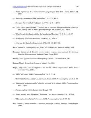 www.philosophia.cl / Escuela de Filosofía de la Universidad ARCIS                          196

---. Paris, capitale du XIXe siècle: le livre des passages. Trad. Jean Lacoste. París: Cerf,
       1989.

---. “Paris, die Haupstadt des XIX Jahrhunderts.” G.S. V-1. 45-59.

---. Passagen-Werk. Ed. Rolf Tiedemann. G.S. V-1 y V-2. 11-1350.

---. “Sobre el concepto de historia.” La dialéctica en suspenso: Fragmentos sobre la historia.
        Trad., intro. y notas de Pablo Oyarzún (Santiago: ARCIS-LOM, s.d.). 45-68.

---. “Über Sprache überhaupt and über die Sprache des Menschen.” G. S. II-1. 140-57.

---. “Über einige Motive bei Baudelaire.” 1939. G.S. I-2. 605-54.

---. Ursprung des deutschen Trauerspiels. 1928. G.S. I-1. 203-430.

Bercht, Fatima, ed. Contemporary Art from Chile. Nueva York: Americas Society, 1991.

Berenguer, Carmen et al. Escribir en los bordes: congreso internacional de literatura
       femenina latinomericana. Santiago: Cuarto Propio, 1990.

Beverley, John. Against Literature. Minneapolis y Londres: U of Minnesota P, 1993.

Bonasso, Miguel. Recuerdo de la muerte. México: Era, 1984.

Borges, Jorge Luis. “De las alegorías a las novelas.” Otras inquisiciones. 1952. Prosa
       completa. Vol.3. 163-6.

---. “El fin.” Ficciones. 1944. Prosa completa. Vol. 2. 221-4.

---. “Historia de Rosendo Juárez.” El informe de Brodie. 1970. Prosa completa. Vol.4. 25-30.

---. “Hombre de la esquina rosada.” Historia universal de la infamia. 1935. Prosa completa.
       Vol. 1. 291-8.

---. Prosa completa. 4 Vols. Buenos Aires: Emecé, 1979.

---. “Pierre Menard, autor del Quijote.” Ficciones. 1944. Prosa completa. Vol.2. 125-40.

---. “Tlön Uqbar, Orbis Tertius.” Ficciones. 1944. Prosa completa. Vol.2. 109-24.

Brito, Eugenia. Campos minados: Literatura post-golpe en Chile. Santiago: Cuarto Propio,
        1990.
 