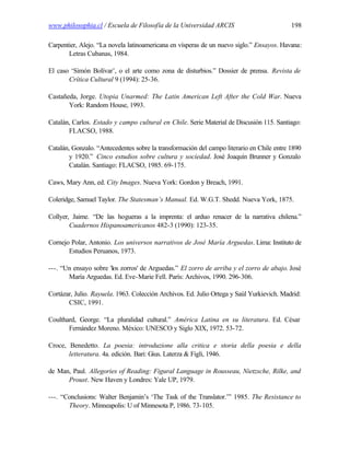 www.philosophia.cl / Escuela de Filosofía de la Universidad ARCIS                          198

Carpentier, Alejo. “La novela latinoamericana en vísperas de un nuevo siglo.” Ensayos. Havana:
       Letras Cubanas, 1984.

El caso ‘Simón Bolívar’, o el arte como zona de disturbios.” Dossier de prensa. Revista de
       Crítica Cultural 9 (1994): 25-36.

Castañeda, Jorge. Utopia Unarmed: The Latin American Left After the Cold War. Nueva
       York: Random House, 1993.

Catalán, Carlos. Estado y campo cultural en Chile. Serie Material de Discusión 115. Santiago:
       FLACSO, 1988.

Catalán, Gonzalo. “Antecedentes sobre la transformación del campo literario en Chile entre 1890
        y 1920.” Cinco estudios sobre cultura y sociedad. José Joaquín Brunner y Gonzalo
        Catalán. Santiago: FLACSO, 1985. 69-175.

Caws, Mary Ann, ed. City Images. Nueva York: Gordon y Breach, 1991.

Coleridge, Samuel Taylor. The Statesman’s Manual. Ed. W.G.T. Shedd. Nueva York, 1875.

Collyer, Jaime. “De las hogueras a la imprenta: el arduo renacer de la narrativa chilena.”
        Cuadernos Hispanoamericanos 482-3 (1990): 123-35.

Cornejo Polar, Antonio. Los universos narrativos de José María Arguedas. Lima: Instituto de
       Estudios Peruanos, 1973.

---. “Un ensayo sobre 'los zorros' de Arguedas.” El zorro de arriba y el zorro de abajo. José
       María Arguedas. Ed. Eve-Marie Fell. París: Archivos, 1990. 296-306.

Cortázar, Julio. Rayuela. 1963. Colección Archivos. Ed. Julio Ortega y Saúl Yurkievich. Madrid:
       CSIC, 1991.

Coulthard, George. “La pluralidad cultural.” América Latina en su literatura. Ed. César
       Fernández Moreno. México: UNESCO y Siglo XIX, 1972. 53-72.

Croce, Benedetto. La poesia: introduzione alla critica e storia della poesia e della
       letteratura. 4a. edición. Bari: Gius. Laterza & Figli, 1946.

de Man, Paul. Allegories of Reading: Figural Language in Rousseau, Nietzsche, Rilke, and
      Proust. New Haven y Londres: Yale UP, 1979.

---. “Conclusions: Walter Benjamin’s ‘The Task of the Translator.’” 1985. The Resistance to
       Theory. Minneapolis: U of Minnesota P, 1986. 73-105.
 