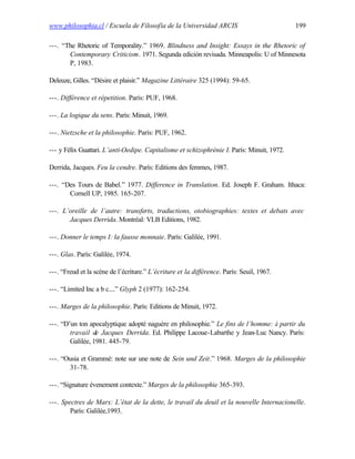 www.philosophia.cl / Escuela de Filosofía de la Universidad ARCIS                           199

---. “The Rhetoric of Temporality.” 1969. Blindness and Insight: Essays in the Rhetoric of
       Contemporary Criticism. 1971. Segunda edición revisada. Minneapolis: U of Minnesota
       P, 1983.

Deleuze, Gilles. “Désire et plaisir.” Magazine Littéraire 325 (1994): 59-65.

---. Différence et répetition. París: PUF, 1968.

---. La logique du sens. París: Minuit, 1969.

---. Nietzsche et la philosophie. París: PUF, 1962.

--- y Félix Guattari. L’anti-Oedipe. Capitalisme et schizophrénie I. París: Minuit, 1972.

Derrida, Jacques. Feu la cendre. París: Editions des femmes, 1987.

---. “Des Tours de Babel.” 1977. Difference in Translation. Ed. Joseph F. Graham. Ithaca:
       Cornell UP, 1985. 165-207.

---. L’oreille de l’autre: transferts, traductions, otobiographies: textes et debats avec
       Jacques Derrida. Montréal: VLB Editions, 1982.

---. Donner le temps I: la fausse monnaie. París: Galilée, 1991.

---. Glas. París: Galilée, 1974.

---. “Freud et la scène de l’écriture.” L’écriture et la différence. París: Seuil, 1967.

---. “Limited Inc a b c....” Glyph 2 (1977): 162-254.

---. Marges de la philosophie. París: Editions de Minuit, 1972.

---. “D’un ton apocalyptique adopté naguère en philosophie.” Le fins de l’homme: à partir du
        travail de Jacques Derrida. Ed. Philippe Lacoue-Labarthe y Jean-Luc Nancy. París:
        Galilée, 1981. 445-79.

---. “Ousia et Grammè: note sur une note de Sein und Zeit.” 1968. Marges de la philosophie
       31-78.

---. “Signature évenement contexte.” Marges de la philosophie 365-393.

---. Spectres de Marx: L’état de la dette, le travail du deuil et la nouvelle Internacionelle.
        París: Galilée,1993.
 