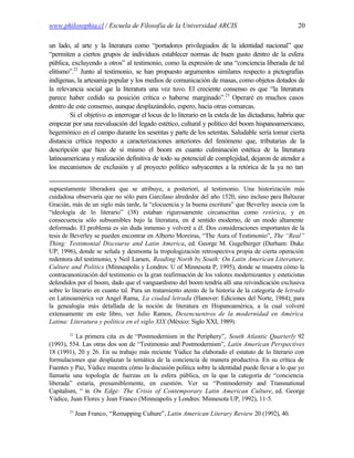 www.philosophia.cl / Escuela de Filosofía de la Universidad ARCIS                                    20

un lado, al arte y la literatura como “portadores privilegiados de la identidad nacional” que
“permiten a ciertos grupos de individuos establecer normas de buen gusto dentro de la esfera
pública, excluyendo a otros” al testimonio, como la expresión de una “conciencia liberada de tal
elitismo”.22 Junto al testimonio, se han propuesto argumentos similares respecto a pictografías
indígenas, la artesanía popular y los medios de comunicación de masas, como objetos dotados de
la relevancia social q la literatura una vez tuvo. El creciente consenso es que “la literatura
                       ue
parece haber cedido su posición crítica o haberse marginado”.23 Operaré en muchos casos
dentro de este consenso, aunque desplazándolo, espero, hacia otras comarcas.
        Si el objetivo es interrogar el locus de lo literario en la estela de las dictaduras, habría que
empezar por una reevaluación del legado estético, cultural y político del boom hispanoamericano,
hegemónico en el campo durante los sesentas y parte de los setentas. Saludable sería tomar cierta
distancia crítica respecto a caracterizaciones anteriores del fenómeno que, tributarias de la
descripción que hizo de sí mismo el boom en cuanto culminación estética de la literatura
latinoamericana y realización definitiva de todo su potencial de complejidad, dejaron de atender a
los mecanismos de exclusión y al proyecto político subyacentes a la retórica de la ya no tan


supuestamente liberadora que se atribuye, a posteriori, al testimonio. Una historización más
cuidadosa observaría que no sólo para Garcilaso alrededor del año 1520, sino incluso para Baltazar
Gracián, más de un siglo más tarde, la “elocuencia y la buena escritura” que Beverley asocia con la
“ideología de lo literario” (38) estaban rigurosamente circunscritas como retórica, y en
consecuencia sólo subsumibles bajo la literatura, en e sentido moderno, de un modo altamente
                                                          l
deformado. El problema es sin duda inmenso y volveré a él. Dos consideraciones importantes de la
tesis de Beverley se pueden encontrar en Alberto Moreiras, “The Aura of Testimonio”, The “Real”
Thing: Testimonial Discourse and Latin America, ed. George M. Gugelberger (Durham: Duke
UP, 1996), donde se señala y desmonta la tropologización retrospectiva propia de cierta operación
redentora del testimonio, y Neil Larsen, Reading North by South: On Latin American Literature,
Culture and Politics (Minneapolis y Londres: U of Minnesota P, 1995), donde se muestra cómo la
contracanonización del testimonio es la gran reafirmación de los valores modernizantes y esteticistas
defendidos por el boom, dado que el vanguardismo del boom tendría allí una reivindicación exclusiva
sobre lo literario en cuanto tal. Para un tratamiento atento de la historia de la categoría de letrado
en Latinoamérica ver Angel Rama, La ciudad letrada (Hanover: Ediciones del Norte, 1984); para
la genealogía más detallada de la noción de literatura en Hispanoamérica, a la cual volveré
extensamente en este libro, ver Julio Ramos, Desencuentros de la modernidad en América
Latina: Literatura y política en el siglo XIX (México: Siglo XXI, 1989).
        22
          La primera cita es de “Postmodernism in the Periphery”, South Atlantic Quarterly 92
(1993), 554. Las otras dos son de “Testimonio and Postmodernism”, Latin American Perspectives
18 (1991), 20 y 26. En su trabajo más reciente Yúdice ha elaborado el estatuto de lo literario con
formulaciones que desplazan la temática de la conciencia de manera productiva. En su crítica de
Fuentes y Paz, Yúdice muestra cómo la discusión política sobre la identidad puede llevar a lo que yo
llamaría una topología de fuerzas en la esfera pública, en la que la categoría de “conciencia
liberada” estaría, presumiblemente, en cuestión. Ver su “Postmodernity and Transnational
Capitalism, “ in On Edge: The Crisis of Contemporary Latin American Culture, ed. George
Yúdice, Juan Flores y Jean Franco (Minneapolis y Londres: Minnesota UP, 1992), 11-5.
        23
             Jean Franco, “Remapping Culture”, Latin American Literary Review 20 (1992), 40.
 