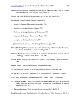www.philosophia.cl / Escuela de Filosofía de la Universidad ARCIS                            200

Disselkoen, Ivette Malverde. “Esquizofrenia y literatura: el discurso de padre e hija en El padre
       mío de Diamela Eltit.” Acta Literaria 16 (1991): 69-76.

Donoso, José. Casa de campo. Barcelona, Caracas y México: Seix Barral, 1978.

Eltit, Diamela. El cuarto mundo. Santiago: Planeta, 1988

---. Lumpérica. Santiago: Ediciones del Ornitorrinco, 1983.

---. El padre mío. Santiago: Francisco Zegers, 1989.

---. Por la patria. Santiago: Ediciones del Ornitorrinco, 1986.

---. Vaca sagrada. Santiago y Buenos Aires: Planeta, 1991.

---. Los vigilantes. Santiago: Sudamericana, 1994.

--- y Paz Errázuriz. El infarto del alma. Santiago: Francisco Zegers, 1994.

Felman, Shoshana y Dori Laub. Testimony: Crisis of Witnessing in Literature, Psychoanalisis,
       and History. Nueva York y Londres: Routledge, 1992.

Fernández, Macedonio. Museo de la novela de la Eterna. 1967. Colección Archivos. Ed. Ana
       Camblong y Adolfo de Obieta. Madrid: CSIC, 1993.

Fletcher, Angus. Allegory: The Theory of a Symbolic Mode. Ithaca y Londres: Cornell UP,
        1964.

Foucault, Michel. L’Archéologie du savoir. París: Gallimard, 1969.

---. Naissance de la clinique: un archéologie du regard medical. París: PUF, 1963.

---. “Qu’est-ce qu’un auteur?” Bulletin de la Société Française de Philosophie 63 (1969)

Franco, Jean. “Going Public: Reinhabiting the Private.” Yúdice, Franco, y Flores 65-83.

---. “Memoria, narración y repetición: la narrativa hispanoamericana en la época de la cultura de
       masas.” Más allá del boom: literatura y mercado. Ed. Angel Rama et al. México:
       Marcha, 1981. 111-129.

---. “Remmapping culture.” Latin American Literary Review 20 (1992): 38-40.

Freud, Sigmund. Aus der Geschichte einer infantilen Neurose. 1918. Gesammelte Schriften.
 