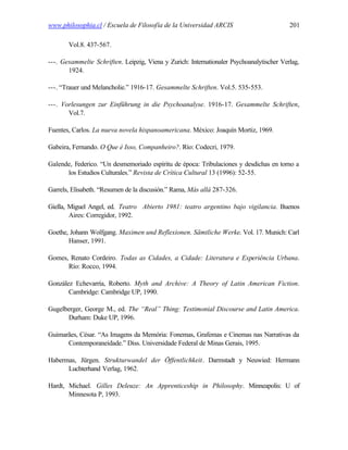 www.philosophia.cl / Escuela de Filosofía de la Universidad ARCIS                         201

       Vol.8. 437-567.

---. Gesammelte Schriften. Leipzig, Viena y Zurich: Internationaler Psychoanalytischer Verlag,
       1924.

---. “Trauer und Melancholie.” 1916-17. Gesammelte Schriften. Vol.5. 535-553.

---. Vorlesungen zur Einführung in die Psychoanalyse. 1916-17. Gesammelte Schriften,
       Vol.7.

Fuentes, Carlos. La nueva novela hispanoamericana. México: Joaquín Mortiz, 1969.

Gabeira, Fernando. O Que é Isso, Companheiro?. Río: Codecri, 1979.

Galende, Federico. “Un desmemoriado espíritu de época: Tribulaciones y desdichas en torno a
      los Estudios Culturales.” Revista de Crítica Cultural 13 (1996): 52-55.

Garrels, Elisabeth. “Resumen de la discusión.” Rama, Más allá 287-326.

Giella, Miguel Angel, ed. Teatro Abierto 1981: teatro argentino bajo vigilancia. Buenos
        Aires: Corregidor, 1992.

Goethe, Johann Wolfgang. Maximen und Reflexionen. Sämtliche Werke. Vol. 17. Munich: Carl
       Hanser, 1991.

Gomes, Renato Cordeiro. Todas as Cidades, a Cidade: Literatura e Experiência Urbana.
      Río: Rocco, 1994.

González Echevarría, Roberto. Myth and Archive: A Theory of Latin American Fiction.
       Cambridge: Cambridge UP, 1990.

Gugelberger, George M., ed. The “Real” Thing: Testimonial Discourse and Latin America.
      Durham: Duke UP, 1996.

Guimarães, César. “As Imagens da Memória: Fonemas, Grafemas e Cinemas nas Narrativas da
      Contemporaneidade.” Diss. Universidade Federal de Minas Gerais, 1995.

Habermas, Jürgen. Strukturwandel der Öffentlichkeit. Darmstadt y Neuwied: Hermann
      Luchterhand Verlag, 1962.

Hardt, Michael. Gilles Deleuze: An Apprenticeship in Philosophy. Minneapolis: U of
       Minnesota P, 1993.
 