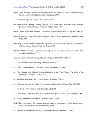 www.philosophia.cl / Escuela de Filosofía de la Universidad ARCIS                            202

Hegel, Georg Wilhelm Friederich. Vorlesungen über die ästhetik I. 1835. Werke in zwanzig
       Bänden. Vol. 13. Frankfurt am Main: Suhrkamp, 1970.

---. Phänomenologie des Geistes. 1807. Werke. Vol. 3.

Heidegger, Martin. “Building Dwelling Thinking.” 1951. Trad. Albert Hofstadter. Basic Writings.
       Ed. David Farrell Krell. San Francisco: HarperCollins, 1977.

Heker, Liliana. “Los talleres literarios.” Cuadernos Hispanoamericanos 217-9 (1993): 187-94.

Hölderlin, Friedrich. “Das Werden im Vergehen.” Werke. Briefe. Dokumente. Munich: Verlag,
        1963. 540-44.

Hora, Roy y Javier Trimboli. Pensar la Argentina: los historiadores hablan de historia y
       política. Buenos Aires: El Cielo por Asalto, 1994.

Huyssen, Andreas. Twilight Memories: Marking Time in a Culture of Amnesia. Nueva York
      y Londres: Routledge, 1995.

Jameson, Fredric. “Actually Existing Marxism.” Polygraph 6/7 (1993): 170-95.

---. “The Antinomies of Postmodernity.” Jameson, Seeds 1-71.

---. “Marx's Purloined Letter.” New Left Review 209: (1995): 75-109.

---. “On Literary and Cultural Import-Substitution in the Third World: The Case of the
       Testimonio.” Margins 1 (1991): 11-34.

---. “On Magic Realism in Film.” Critical Inquiry 12 (1986): 301-25.

---. Postmodernism, or, the Cultural Logic of Late Capitalism. Durham: Duke UP, 1991.

---. The Seeds of Time. Nueva York: Columbia UP, 1994.

---. “Third World Literature in the Age of Multinational Capital.” Social Text 15 (1986): 65-88.

---. “Utopia, Modernism, and Death.” Jameson, Seeds 73-128.

Jitrik, Noé. Las armas y las razones: ensayos sobre el peronismo, el exilio, la literatura:
         1975-1980. Buenos Aires: Sudamericana, 1984.

---. “Miradas desde el borde: el exilio y la literatura argentina.” Sosnowski 133-47.
 
