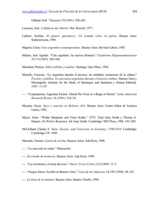 www.philosophia.cl / Escuela de Filosofía de la Universidad ARCIS                           204

       Gilberto Noll.” Hispania 74 (1991): 598-603.

Louzeiro, José. A Infância dos Mortos. Río: Record, 1977.

Ludmer, Josefina. El género gauchesco: Un tratado sobre la patria. Buenos Aires:
      Sudamericana, 1988.

Magrini, César. Cine argentino contemporáneo. Buenos Aires: Revista Cultura, 1985.

Mahieu, José Agustín. “Cine argentino: las nuevas fronteras.” Cuadernos Hispanoamericanos
       517-9 (1993): 289-304.

Marchant, Patricio. Sobre árboles y madres. Santiago: Gato Murr, 1984.

Masiello, Francine. “La Argentina durante el proceso: las múltiples resistencias de la cultura.”
       Ficción y política: La narrativa argentina durante el proceso militar. Buenos Aires y
       Minneapolis: Institute for the Study of Ideologies and L  iteratures y Alianza Editorial,
       1987. 11-29

---. “Contemporary Argentine Fiction: Liberal Pre-Texts in a Reign of Horror.” Latin American
        Research Review 16 (1981): 218-24.

Masotta, Oscar. Sexo y traición en Roberto Arlt. Buenos Aires: Centro Editor de América
       Latina, 1982.

Mayer, Hans. “Walter Benjamin and Franz Kafka.” 1979. Trad. Gary Smith y Thomas S.
       Hansen. On Walter Benjamin. Ed. Gary Smith. Cambridge: MIT Press, 1988. 185-209.

McClelland, Charles E. State, Society, and University in Germany, 1700-1914. Cambridge:
       Cambridge UP, 1980.

Mercado, Tununa. Canon de alcoba. Buenos Aires: Ada Korn, 1988.

---. “La casa está en orden.” Manuscrito.

---. En estado de memoria. Buenos Aires: Ada Korn, 1990.

---. “Las escritoras y el tema del sexo.” Nuevo Texto Crítico 2.4 (1989): 11-3.

---. “Fuegos fatuos. Escribir en Buenos Aires.” Casa de las Américas 34.195 (1994): 98-101.

---. La letra de lo mínimo. Buenos Aires: Beatriz Viterbo, 1994.
 