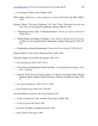 www.philosophia.cl / Escuela de Filosofía de la Universidad ARCIS                         205

---. La madriguera. Buenos Aires: TusQuets, 1996.

Miceli, Sérgio. Intelectuais e Classe Dirigente no Brasil (1920-1945). San Pablo: DIFEL,
        1979.

Moreiras, Alberto. “The Aura of Testimonio.” The “Real” Thing: Testimonial Discourse and
       Latin America. Ed. George M. Gugelberger. Durham: Duke UP, 1996.

---. “Epistemología tenue (sobre el latinoamericanismo).” Revista de Crítica Cultural 10
       (1995): 48-54.

---. “Pastiche Identity and Allegory of Allegory.” Latin American Identity and Constructions
        of Difference. Ed. Amaryll Chanady. Minneapolis y Londres: Minnesota UP, 1994. 204-
        237.

---. “Postdictadura y reforma del pensamiento.” Revista de Crítica Cultural 7 (1993): 26-35.

Moyano, Daniel. El vuelo del tigre. Barcelona: Plaza y Janés, 1984.

Nietzsche, Friedrich. Die fröhliche Wissenshaft. 1882. S.W. 3.

---. Zur Genealogie del Moral. 1887. S.W. 6.

---. “Vom Nutzen und Nachtheil der Historie für Leben.” Unzeitgemäße Betrachtungen. 1874.
       S.W. 1. 248-334.

---. Sämtliche Werke. Kritische Studienausgabe in 15 Bänden. Ed. Giorgio Collin y Mazzino
       Montinari. Berlín y Munich: Walter de Gruyter y Deutscher Taschenbuch Verlag, 1967-
       77.

---. Also sprach Zarathustra. 1883-6. S.W. 4. 9-420.

---. Götzen-Dämmerung. 1889. S.W. 6. 463-563.

Noll, João Gilberto. Bandoleiros. Río: Nova Fronteira, 1985.

---. O Cego e a Dançarina. 1980. 2a edición. Porto Alegre: L&PM, 1986.

---. A Fúria do Corpo. Río: Rocco, 1981.

---. Harmada. San Pablo: Companhia das Letras, 1993.

---. Hotel Atlântico. Río: Rocco, 1989.
 