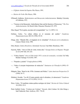 www.philosophia.cl / Escuela de Filosofía de la Universidad ARCIS                            206

---. O Quieto Animal da Esquina. Río: Rocco, 1991.

---. Rastros do Verão. Río: Rocco, 1986.

O'Donnell, Guillermo. Modernization and Bureacratic-Authoritarianism. Berkeley: University
      of California, 1973.

---. “Tensions in the Bureacratic-Authoritharian State and the Question of Democracy.” The New
        Authoritarianism. Ed. David Collier. Princeton: Princeton UP, 1979.

Olea, Raquel “Por la patria, una épica de la marginalidad.” Lar 11 (1987): 2-6.

Orellana, Carlos. “La cultura chilena en el momento del cambio.” Cuadernos
       Hispanoamericanos 482-83 (1990): 49-54.

Ortega, Julio. “Diamela Eltit y el imaginario de la virtualidad.” El discurso de la abundancia.
        Caracas: Monte Avila, 1990.

Ortiz, Renato. Cultura Brasileira e Identidade Nacional. San Pablo: Brasiliense, 1985.

Oyarzún, Pablo. “Arte en Chile de veinte, treinta años.” Georgia Series on Hispanic Thought
      22-25 (1987-88): 291-324.

---. “Crítica, historia.” Arte en Chile desde 1973; escena de avanzada y sociedad. Ed. Nelly
        Richard. Santiago: FLACSO, 1987.

---. “Parpadeo y piedad.” Cirugía plástica (1989).

---. “Sobre el concepto benjaminiano de traducción.” Seminarios de Filosofía 6 (1993): 67-
        101.

Pellegrini, Tânia. “Brazil in the 1970s: Literature and Politics.” Latin American Perspectives 21
         (1994): 56-71.

Pellettieri, Osvaldo. “Los 80: El teatro porteño entre la dictadura y la democracia.” Cuadernos
         Hispanoamericanos 517-9 (1993): 313-22.

Pérez, Carlos. “El manifiesto místico-político-teológico de Zurita.” Revista de Crítica Cultural
       10 (1995): 55-9.

Picón Garfield, Evelyn. “Cortázar por Cortázar.” Rayuela. Julio Cortázar. Ed. Julio Ortega y
       Saúl Yurkievich. París: Archivos, 1991. 778-89.
 