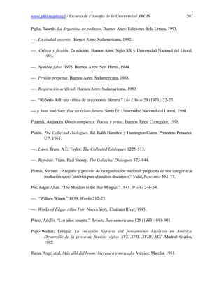 www.philosophia.cl / Escuela de Filosofía de la Universidad ARCIS                           207

Piglia, Ricardo. La Argentina en pedazos. Buenos Aires: Ediciones de la Urraca, 1993.

---. La ciudad ausente. Buenos Aires: Sudamericana, 1992.

---. Crítica y ficción. 2a edición. Buenos Aires: Siglo XX y Universidad Nacional del Litoral,
        1993.

---. Nombre falso. 1975. Buenos Aires: Seix Barral, 1994.

---. Prisión perpetua. Buenos Aires: Sudamericana, 1988.

---. Respiración artificial. Buenos Aires: Sudamericana, 1980.

---. “Roberto Arlt: una crítica de la economía literaria.” Los Libros 29 (1973): 22-27.

--- y Juan José Saer. Por un relato futuro. Santa Fé: Universidad Nacional del Litoral, 1990.

Pizarnik, Alejandra. Obras completas: Poesía y prosa. Buenos Aires: Corregidor, 1998.

Platón. The Collected Dialogues. Ed. Edith Hamilton y Huntington Cairns. Princeton: Princeton
        UP, 1961.

---. Laws. Trans. A.E. Taylor. The Collected Dialogues 1225-513.

---. Republic. Trans. Paul Shorey. The Collected Dialogues 575-844.

Plotnik, Viviana. “Alegoría y proceso de reorganización nacional: propuesta de una categoría de
        mediación socio-histórica para el análisis discursivo.” Vidal, Fascismo 532-77.

Poe, Edgar Allan. “The Murders in the Rue Morgue.” 1841. Works 246-68.

---. “William Wilson.” 1839. Works 212-25.

---. Works of Edgar Allan Poe. Nueva York: Chatham River, 1985.

Prieto, Adolfo. “Los años sesenta.” Revista Iberoamericana 125 (1983): 891-901.

Pupo-Walker, Enrique. La vocación literaria del pensamiento histórico en América.
      Desarrollo de la prosa de ficción: siglos XVI, XVII, XVIII, XIX. Madrid: Gredos,
      1982.

Rama, Angel et al. Más allá del boom: literatura y mercado. México: Marcha, 1981.
 