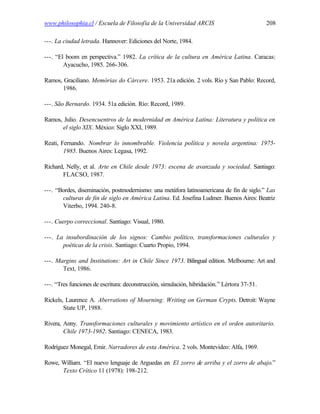 www.philosophia.cl / Escuela de Filosofía de la Universidad ARCIS                             208

---. La ciudad letrada. Hannover: Ediciones del Norte, 1984.

---. “El boom en perspectiva.” 1982. La crítica de la cultura en América Latina. Caracas:
        Ayacucho, 1985. 266-306.

Ramos, Graciliano. Memórias do Cárcere. 1953. 21a edición. 2 vols. Río y San Pablo: Record,
      1986.

---. São Bernardo. 1934. 51a edición. Río: Record, 1989.

Ramos, Julio. Desencuentros de la modernidad en América Latina: Literatura y política en
      el siglo XIX. México: Siglo XXI, 1989.

Reati, Fernando. Nombrar lo innombrable. Violencia política y novela argentina: 1975-
        1985. Buenos Aires: Legasa, 1992.

Richard, Nelly, et al. Arte en Chile desde 1973: escena de avanzada y sociedad. Santiago:
       FLACSO, 1987.

---. “Bordes, diseminación, postmodernismo: una metáfora latinoamericana de fin de siglo.” Las
       culturas de fin de siglo en América Latina. Ed. Josefina Ludmer. Buenos Aires: Beatriz
       Viterbo, 1994. 240-8.

---. Cuerpo correccional. Santiago: Visual, 1980.

---. La insubordinación de los signos: Cambio político, transformaciones culturales y
       poéticas de la crisis. Santiago: Cuarto Propio, 1994.

---. Margins and Institutions: Art in Chile Since 1973. Bilingual edition. Melbourne: Art and
       Text, 1986.

---. “Tres funciones de escritura: deconstrucción, simulación, hibridación.” Lértora 37-51.

Rickels, Laurence A. Aberrations of Mourning: Writing on German Crypts. Detroit: Wayne
        State UP, 1988.

Rivera, Anny. Transformaciones culturales y movimiento artístico en el orden autoritario.
        Chile 1973-1982. Santiago: CENECA, 1983.

Rodríguez Monegal, Emir. Narradores de esta América. 2 vols. Montevideo: Alfa, 1969.

Rowe, William. “El nuevo lenguaje de Arguedas en El zorro de arriba y el zorro de abajo.”
      Texto Crítico 11 (1978): 198-212.
 