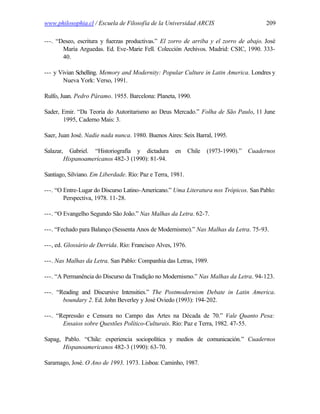 www.philosophia.cl / Escuela de Filosofía de la Universidad ARCIS                       209

---. “Deseo, escritura y fuerzas productivas.” El zorro de arriba y el zorro de abajo. José
       María Arguedas. Ed. Eve-Marie Fell. Colección Archivos. Madrid: CSIC, 1990. 333-
       40.

--- y Vivian Schelling. Memory and Modernity: Popular Culture in Latin America. Londres y
       Nueva York: Verso, 1991.

Rulfo, Juan. Pedro Páramo. 1955. Barcelona: Planeta, 1990.

Sader, Emir. “Da Teoria do Autoritarismo ao Deus Mercado.” Folha de São Paulo, 11 June
       1995, Caderno Mais: 3.

Saer, Juan José. Nadie nada nunca. 1980. Buenos Aires: Seix Barral, 1995.

Salazar,     Gabriel. “Historiografía y dictadura    en      Chile   (1973-1990).” Cuadernos
           Hispanoamericanos 482-3 (1990): 81-94.

Santiago, Silviano. Em Liberdade. Río: Paz e Terra, 1981.

---. “O Entre-Lugar do Discurso Latino-Americano.” Uma Literatura nos Trópicos. San Pablo:
        Perspectiva, 1978. 11-28.

---. “O Evangelho Segundo São João.” Nas Malhas da Letra. 62-7.

---. “Fechado para Balanço (Sessenta Anos de Modernismo).” Nas Malhas da Letra. 75-93.

---, ed. Glossário de Derrida. Río: Francisco Alves, 1976.

---. Nas Malhas da Letra. San Pablo: Companhia das Letras, 1989.

---. “A Permanência do Discurso da Tradição no Modernismo.” Nas Malhas da Letra. 94-123.

---. “Reading and Discursive Intensities.” The Postmodernism Debate in Latin America.
       boundary 2. Ed. John Beverley y José Oviedo (1993): 194-202.

---. “Repressão e Censura no Campo das Artes na Década de 70.” Vale Quanto Pesa:
       Ensaios sobre Questões Político-Culturais. Río: Paz e Terra, 1982. 47-55.

Sapag, Pablo. “Chile: experiencia sociopolítica y medios de comunicación.” Cuadernos
       Hispanoamericanos 482-3 (1990): 63-70.

Saramago, José. O Ano de 1993. 1973. Lisboa: Caminho, 1987.
 