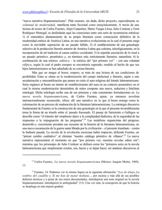 www.philosophia.cl / Escuela de Filosofía de la Universidad ARCIS                                  21

“nueva narrativa hispanoamericana”. Pide examen, sin duda, dicho proyecto, especialmente su
voluntad de modernidad, manifiesta tanto ficcional como ensayísticamente. A través de una
lectura de textos de Carlos Fuentes, Alejo Carpentier, Mario Vargas Llosa, Julio Cortázar y Emir
Rodríguez Monegal, se deslindarán aquí las conexiones entre una serie de recurrencias retóricas:
1) el sistemático planteamiento de su propia literatura como consecución definitiva de la
modernidad estética de América Latina, en una narrativa evolucionista en la cual el presente surge
como la inevitable superación de un pasado fallido; 2) el establecimiento de una genealogía
selectiva de la producción literaria anterior de América Latina que culmina, teleológicamente, en la
incorporación de tal tradición al canon estético occidental; 3) la repetida asociación de lo rural a
un pasado primitivo, preartístico y, en términos más estrictamente literarios, naturalista; 4) la
combinación de una retórica adánica - la retórica del “por primera vez” - con una voluntad
edípica, según la cual el padre europeo se encontraría superado, rendido al hecho de que sus
hijos latinomericanos se han adueñado de su corona literaria.
         Más que un ataque al boom, empero, se trata de una lectura de sus condiciones de
posibilidad. Éstas se sitúan en la modernización del campo intelectual y literario, sujeto a una
secularización y mercantilización que ponen en crisis el aura religiosa del letrado latinoamericano.
Sería orgánico al boom un intento de restablecimiento del aura en un contexto posaurático en el
cual la misma modernización demoledora de mitos compone una nueva, seductora y fetichista
mitología. Dicha mitología recibe una de sus primeras y más consistentes formulaciones en La
nueva novela hispanoamericana, de Carlos Fuentes, quien, ya entonces novelista
internacionalmente reconocido, ofrece allí una narrativa en la que e boom emerge como la
                                                                           l
culminación de un proceso de maduración de la literatura latinoamericana. La estrategia discursiva
fundamental de Fuentes es la construcción de una genealogía en la que el presente invariablemente
toma la forma de un triunfo sobre el pasado fracasado. El pasaje de Sarmiento a Gallegos se
describe como “el tránsito del simplismo épico a la complejidad dialéctica, de la seguridad de las
respuestas a la impugnación de las preguntas”.24 Las metáforas organicistas del progreso,
desarrollo y crecimiento presiden ese recuento de la historia de la literatura latinoamericana, en
una nueva encarnación de la guerra santa librada por la civilización - el presente triunfante - contra
la barbarie pasada. La novela de la revolución mexicana había impuesto, defiende Fuentes, un
“primer cambio cualitativo” al eliminar “nuestro catálogo primitivo de villanos”.25 La nueva
narrativa representaría el momento en que “por primera vez, nuestras novelas saben reír”,
mientras que los personajes de Julio Cortázar se definen como los “primeros seres en la novela
latinoamericana que simplemente existen, son, hacen y se dejan hacer, sin ataduras discursivas al


        24
             Carlos Fuentes, La nueva novela hispanoamericana (Mexico: Joaquín Mortiz, 1969),
13.
        25
          Fuentes, 14. Podemos ver la misma lógica en la siguiente afirmación: “Los de abajo, La
sombra del caudillo y Si me han de matar mañana..., por encima y más allá de sus posibles
defectos técnicos y a pesar de sus restos documentales, introdujeron una nota original en la novela
hispanoamericana: introdujeron la ambigüedad” (13). Una vez más, la concepción de que la historia
se despliega en una mejora gradual.
 