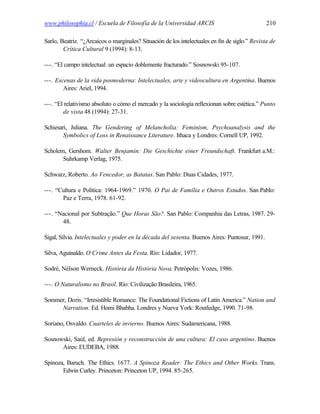 www.philosophia.cl / Escuela de Filosofía de la Universidad ARCIS                               210

Sarlo, Beatriz. “¿Arcaicos o marginales? Situación de los intelectuales en fin de siglo.” Revista de
        Crítica Cultural 9 (1994): 8-13.

---. “El campo intelectual: un espacio doblemente fracturado.” Sosnowski 95-107.

---. Escenas de la vida posmoderna: Intelectuales, arte y videocultura en Argentina. Buenos
        Aires: Ariel, 1994.

---. “El relativismo absoluto o cómo el mercado y la sociología reflexionan sobre estética.” Punto
        de vista 48 (1994): 27-31.

Schiesari, Juliana. The Gendering of Melancholia: Feminism, Psychoanalysis and the
        Symbolics of Loss in Renaissance Literature. Ithaca y Londres: Cornell UP, 1992.

Scholem, Gershom. Walter Benjamin: Die Geschichte einer Freundschaft. Frankfurt a.M.:
       Suhrkamp Verlag, 1975.

Schwarz, Roberto. Ao Vencedor, as Batatas. San Pablo: Duas Cidades, 1977.

---. “Cultura e Política: 1964-1969.” 1970. O Pai de Família e Outros Estudos. San Pablo:
       Paz e Terra, 1978. 61-92.

---. “Nacional por Subtração.” Que Horas São?. San Pablo: Companhia das Letras, 1987. 29-
       48.

Sigal, Silvia. Intelectuales y poder en la década del sesenta. Buenos Aires: Puntosur, 1991.

Silva, Aguinaldo. O Crime Antes da Festa. Río: Lidador, 1977.

Sodré, Nélson Werneck. História da História Nova. Petrópolis: Vozes, 1986.

---. O Naturalismo no Brasil. Río: Civilização Brasileira, 1965.

Sommer, Doris. “Irresistible Romance: The Foundational Fictions of Latin America.” Nation and
     Narration. Ed. Homi Bhabha. Londres y Nueva York: Routledge, 1990. 71-98.

Soriano, Osvaldo. Cuarteles de invierno. Buenos Aires: Sudamericana, 1988.

Sosnowski, Saúl, ed. Represión y reconstrucción de una cultura: El caso argentino. Buenos
      Aires: EUDEBA, 1988.

Spinoza, Baruch. The Ethics. 1677. A Spinoza Reader: The Ethics and Other Works. Trans.
       Edwin Curley. Princeton: Princeton UP, 1994. 85-265.
 