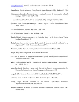 www.philosophia.cl / Escuela de Filosofía de la Universidad ARCIS                         211

Staten, Henry. Eros in Mourning: From Homer to Lacan. Baltimore: Johns Hopkins UP, 1994.

Subercaseaux, Bernardo. Historia, literatura y sociedad: ensayos de hermenéutica cultural.
       Santiago: CESOC y CENECA, 1991.

---. La industria editorial y el libro en Chile (1930-1984). Santiago: CENECA, 1984.

Süssekind, Flora. “Ficção 80: Dobradiças e Vitrines.” Papéis Colados. Río de Janeiro: UFRJ,
       1993. 239-52.

---. Literatura e Vida Literária. San Pablo: Zahar, 1985.

---. Tal Brasil, Qual Romance?. Río: Achiamé, 1984.

Taussig, Michael. Mimesis and Alterity: A Particular History of the Senses. Nueva York y
        Londres: Routledge, 1993.

Terán, Oscar. Nuestros años sesentas: La formación de la nueva izquierda intelectual en la
       Argentina 1956-1966. Buenos Aires: Puntosur, 1991.

Timerman, Jacobo. Preso sin nombre, celda sin número. Barcelona: El Cid, 1982.

Thayer, Willy. “Crisis categorial de la universidad.” Manuscrito.

---. Crisis no moderna de la universidad moderna: Epílogo del conflicto de las facultades.
        Santiago: Cuarto Propio, 1996.

Valdés, Adriana y Pablo Oyarzún. “Fragmentos de una conversación en torno a la universidad.”
       Lo 1 (1992): 22-31.

Vidal, Hernán, ed. Fascismo y experiencia literaria: reflexiones para una canonización.
       Minneapolis: Institute for the Study of Languages and Literatures, 1985.

Veiga, José J. A Hora dos Ruminantes. 1966. 16a edición. San Pablo: DIFEL, 1984.

Veríssimo, Érico. Incidente em Antares. 1971. 29a edición. Río: Globo, 1978.

Warley, Jorge. “Revistas culturales de dos                décadas   (1970-1990).”   Cuadernos
       Hispanoamericanos 517-9 (1993): 195-207.

Weschler, Lawrence. A Miracle, a Universe: Settling Accounts with Torturers. Nueva York:
      Penguin, 1990.
 