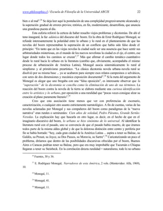 www.philosophia.cl / Escuela de Filosofía de la Universidad ARCIS                                 22

bien o al mal”.26 Se deja leer aquí la postulación de una complejidad progresivamente alcanzada y
la superación gradual de errores previos; retórica, en fin, modernizante, desarrollista, que anuncia
una grandiosa puesta al día.
         Esta euforia reforzó la certeza de haber resuelto viejos problemas y dicotomías. De ahí el
tono inaugural, la faz adánica del discurso del boom. En la obra de Emir Rodríguez Monegal, se
refunde interesantemente la polaridad entre lo urbano y lo rural en el planteamiento de que las
novelas del boom representaban la superación de un conflicto que había sido falso desde el
principio: “En tanto que en las viejas novelas la ciudad suele ser una ausencia que hace sentir sus
arbitrariedades misteriosas, en el mundo de los nuevos novelistas la ciudad es el eje, el centro, ese
lugar donde todos los caminos se cruzan”.27 Más que afirmar el cambio temático cuantitativo
desde lo rural hacia lo urbano en la literatura (cambio que, obviamente, acompañaba el mismo
proceso de urbanización de América Latina), Monegal asocia sistemáticamente lo rural al
simplismo y al primitivismo preartístico. “La clásica dicotomía novela urbana-novela rural se
disolvió por su misma base ... ya se acabaron para siempre esos relatos campesinos o selváticos,
con seres de dos dimensiones y mecánica exposición documental”.28 Si la meta del argumento de
Monegal es alegar que uno bregaba con una “falsa oposición”, es interesante observar que la
“superación” de la dicotomía se conciba como la eliminación de uno de sus términos. La
reacción del boom contra la novela de la tierra se elabora mediante una curiosa identificación
entre lo artístico y lo urbano, por oposición a una ruralidad que “pocas veces consigue alzar su
creación al plano puramente literario”.29
         Creo que esta asociación tiene menos que ver con preferencias de escenario,
caracterización, o cualquier otro asunto estrictamente narratológico. A fin de cuentas, varias de las
novelas aclamadas por Monegal y sus compañeros del boom como paradigmas de la “nueva
narrativa” eran rurales o semirurales: Cien años de soledad, Pedro Páramo, Grande Sertão:
Veredas. La explicación hay que b       uscarla en otro lugar, es decir, en el hecho de que en el
imaginario discursivo del boom, lo urbano se hizo sinónimo de lo universal. Al identificar la
literatura rural con el pasado, uno se convencía de que el pasado había muerto, de que éramos
todos parte de la misma aldea global y de que la dolorosa distinción entre centro y periferia por
fin se había borrado: “hoy, cada gran ciudad de la América Latina ... aspira a tener su Balzac, su
Galdós, su Proust, su Joyce, su Dos Passos, su Moravia, su Sartre”.30 Caricaturizando un poco el
problema, diríamos que dentro de las posibilidades discursivas ofrecidas por el boom, Buenos
Aires o Caracas podrían tener su Balzac, pero que era muy improbable que Tucumán o Chiapas
llegaran a tener su Steinbeck. En la correlación directa ruralidad = naturalismo, todo lo no urbano

        26
             Fuentes, 30 y 36.
        27
             E. Rodríguez Monegal, Narradores de esta América, 2 vols. (Montevideo: Alfa, 1969),
10.
        28
             Monegal, 11.
        29
             Monegal, 41.
        30
             Monegal, 11.
 