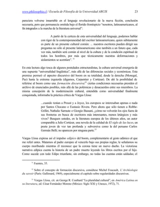 www.philosophia.cl / Escuela de Filosofía de la Universidad ARCIS                                 23

pareciera volverse innarrable en el lenguaje revolucionario de la nueva ficción, conclusión
necesaria, pero que permanecía omitida bajo el florido frontispicio “nosotros, latinoamericanos, al
fin integrados a la marcha de la literatura universal”:

                           A partir de la certeza de esta universalidad del lenguaje, podemos hablar
                   con rigor de la contemporaneidad del escritor latinoamericano, quien súbitamente
                   es parte de un presente cultural común: ... nuestros escritores pueden dirigir sus
                   preguntas no sólo al presente latinoamericano sino también a un futuro que, cada
                   vez más, también será común al nivel de la cultura y de la condición espiritual de
                   todos los hombres, por más que técnicamente nuestras deformaciones y
                   aislamientos se acentúen”. 31

En esta lectura algo tosca de algunos postulados estructuralistas, la cultura universal emergería de
una supuesta “universalidad lingüística”, más allá de las diferencias sociales y económicas. Esta
premisa permeó el e    spectro discursivo del boom en su totalidad, desde la derecha (Monegal,
Paz) hasta la extrema izquierda (digamos, Carpentier y Cortázar). De ahí la posibilidad de
referirse al boom como una formación discursiva:32 ciertas condiciones necesarias presiden el
archivo de enunciados posibles, más allá de las polémicas y desacuerdos entre sus miembros. La
misma concepción de la modernización cultural, entendida como universalidad finalmente
conquistada, informaba la práctica crítica de Vargas Llosa:

                   ...cuando tenían a Proust y a Joyce, los europeos se interesaban apenas o nada
                   por Santos Chocano o Eustasio Rivera. Pero ahora que sólo tienen a Robbe-
                   Grillet, Nathalie Sarraute o Giorgio Bassani, ¿cómo no volverán los ojos fuera de
                   sus fronteras en busca de escritores más interesantes, menos letárgicos y más
                   vivos? Busquen ustedes, en la literatura europea de los últimos años, un autor
                   comparable a Julio Cortázar, una novela de la calidad de El siglo de las luces, un
                   poeta joven de voz tan profunda y subversiva como la del peruano Carlos
                   Germán Belli; no aparecen por ninguna parte.33

Vargas Llosa expresa así el impulso edípico del boom, complementario al gesto adánico al que
me referí antes. Matamos al padre europeo al vencerlo bajo sus propias reglas; le señalamos su
cuerpo moribundo mientras él reconoce que la corona tiene un nuevo dueño. La victoriosa
narrativa edípica cuenta la historia de un padre muerto leyendo los libros escritos por el hijo.
Como sucede con todo Edipo triunfante, sin embargo, no todas las cuentas están saldadas; el

        31
             Fuentes, 35.
        32
          Sobre el concepto de formación discursiva, consúltese Michel Foucault, L’Archéologie
du savoir (París: Gallimard, 1969), especialmente el capítulo sobre regularidades discursivas.
        33
           Vargas Llosa, cit. en George R. Couthard “La pluralidad cultural”, en América Latina en
su literatura, ed. César Fernández Moreno (México: Siglo XXI y Unesco, 1972), 71.
 