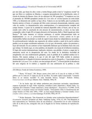 www.philosophia.cl / Escuela de Filosofía de la Universidad ARCIS                                25

por otro lado, que hasta los años veinte y treinta Borges podía evitar la “vergüenza mortal” de
que sus libros se vendieran en librerías, y ocuparse personalmente de la distribución, entre el
círculo de literatos de Buenos Aires, de sus ediciones de 300 ejemplares.38 Compárese eso con
el promedio de 100.000 ejemplares anuales de Cien años de soledad puestos en venta desde
1968, y la dimensión del cambio se hace obvia. Todavía no era inevitable, para la producción
literaria anterior al boom, el concepto del libro como mercancía desauratizada, reducida a puro
valor de cambio. La desauratización sería contemporánea a la autonomización completa del
campo literario. A pesar de la cantidad de material disponible sobre el boom, aún no hay un
estudio serio sobre la conclusión de este proceso de autonomización, es decir, no hay nada
comparable, sobre el siglo XX, al mapeo discursivo de Sarmiento, Bello y Martí logrado por Julio
Ramos.39 De todas maneras, al volverse autónomo, el escritor latinoamericano sufre un
desplazamiento: ya no es primordialmente un funcionario estatal, carrera en la que
innumerables habían encontrado su modo de supervivencia desde las independencias nacionales.
Su profesionalización indicaba una separación de esferas sociales a partir de la cual lo estético
pasaba a ser un campo socialmente autónomo, a la vez que, obviamente, sujeto a las presiones y
leyes del mercado. En ese contexto se hizo impensable fantasear que la literatura fuera otra cosa
que trabajo. Se trataba aquí, en otras palabras, de despedir a las musas de la bohemia romántica.
El logro del escritor latinoamericano implicaría, entonces, una pérdida: el precio a pagar por la
autonomía social era la desaparición del aura. En medio de la dramática necesidad de
arreglárselas con una modernización galopante, yacía la pérdida de la cualidad aurática de lo
literario. Del manera análoga a la que el arte del siglo XIX había sentido la amenaza
desencadenada por la llegada de técnicas reproductivas como la fotografía, y “reaccionado con la
doctrina del l’art pour l’art, es decir, con una teología del arte”,40 el boom percibe la decadencia
del aura religiosa de lo estético y responde con una estetización de la política o, más


XIX (México: Fondo de Cultura Económica, 1989).
        38
           Rama, “El boom”, 286. Borges cuenta cómo entró en la casa de su madre en 1930,
jubiloso por la venta de 27 copias de uno de sus libros. Su madre replicó emocionada: “ventisiete
libros es un número increíble! Te estás haciendo famoso, Georgie”. Roberto Alifano,
Conversaciones con Borges (Buenos Aires: Atlántida, 1984), 94.
        39
           Se ha hecho algo del trabajo preliminar para situaciones nacionales, especialmente
respecto al principio de siglo. Sobre Argentina, consúltese Carlos Altamirano y Beatriz Sarlo, “La
Argentina del Centenario: Campo intelectual y temas ideológicos”, Hispamérica 9 (1980): 35-59;
sobre Chile, el excelente ensayo de Gonzalo Catalán, “Antecedentes sobre la transformación del
campo literario en Chile entre 1890 y 1920”, en José Joaquín Brunner y Gonzalo Catalán, Cinco
estudios sobre cultura y sociedad (Santiago: FLACSO, 1985), 69-175.
        40
           Walter Benjamin, “Das Kunstwerk im Zeitalter seiner technischen Reproduzierbarkeit”
Gesammelte Schriften (Frankfurt am Main: Suhrkamp Verlag, 1974), I-2, 438. Para Benjamin el
aura representaría ese “fenómeno único de una distancia”, característico de un valor residual de
culto de la obra de arte, extinguido sólo con la llegada de las formas modernas de reproducción
técnica.
 
