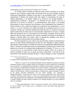 www.philosophia.cl / Escuela de Filosofía de la Universidad ARCIS                                      26

concretamente, con una sustitución de la política por la estética.
         En América Latina la literatura no había sido nunca secular ni autónoma en el mismo
sentido en que la literatura europea había evolucionado hacia una esfera separada, dotada de
instituciones independientes, estándares de buen gusto y una racionalidad común.41 La escritura,
especialmente la definida como literaria, había sido siempre en Latinoamérica una suerte de
religión suplementaria, y los letrados, “dueños de la escritura en una sociedad analfabeta ...
coherentemente procedieron a sacralizarla”.42 La disolución del aura, llevada a cabo por el
desarrollo de las fuerzas de mercado y la profesionalización, daría origen a una paradoja
desconcertante: el mismo momento en que la literatura se hace independiente como institución, el
mismo momento en que se realiza por completo en su autonomía, en que radicalmente se vuelve
idéntica a sí misma, coincide con el colapso irreversible de su tradicional razón de ser en el
continente. Mientras que la literatura históricamente había florecido a la sombra de un precario
aparato estatal, ahora un estado cada vez más tecnocrático dispensaba sus servicios; si siempre
había sido instrumento clave en la formación de una élite letrada y humanista, ahora esa élite la
dejaba de lado por teorías económicas más eficaces, importadas de Chicago; las facultades de
literatura y filosofía habían sido medios vitales de reproducción ideológica, pero ahora la
ideología llevaba la máscara neutral de la tecnología moderna.
         De ahí la proposición de que el boom, más que draconiano complot de dominación por
parte de las élites letradas latinoamericanas (lectura hoy muy difundida en algunas latitudes,
especialmente norteñas) intenta, en realidad, dar cuenta de una imposibilidad fundamental para las
élites, en virtud de la modernización misma, de instrumentalizar la literatura para el control social:
pérdida, por así decirlo, de la productividad disciplinadora de la literatura. El boom no es otra
cosa que luto por esa imposibilidad, es decir, luto por lo aurático. Viene a ser, en efecto, un
proceso incompleto de duelo, que no puede, por razones estructurales, ir más allá de lo que
Freud llamó la fase triunfante del trabajo del duelo.43 Fuentes, Monegal y Cortázar vislumbraron

        41
         El estudio definitivo de este proceso sigue siendo el de Jürgen Habermas, Strukturwandel
der Öffentlichkeit (Darmstadt y Neuwied: Hermann Luchterhand Verlag, 1962).
        42
           Rama, La ciudad, 33. En la tradición brasileña Antonio Candido fue el primero en dedicar
sistemática atención crítica al estatuto clasista de la literatura en el país, manifiesto en la dialéctica
entre dos factores: el confinamiento de la literatura a un público lector pequeño y elitizado, lo cual a
su vez refuerza la complicidad de la literatura con las élites coloniales y postcoloniales. Candido se
cuida, sin embargo, de no reducir los efectos de lo literario a esta complicidad, lo cual significaría
rendirse, irreflexivamente, a todas las inconsistencias, contradicciones, aporías, paradojas y fracasos
de los propios proyectos hegemónicos que uno espera examinar. Ver “Literatura e
Subdesenvolvimento”, A Educação pela Noite e Outros Ensaios (São Paulo: Ática, 1984), 140-62;
y también “Literatura de Dois Gumes”, A Educação, 163-80, donde los dois gumes (dos filos) del
título sugieren precisamente esa duplicidad. Tal maleabilidad dialéctica habría sido lo que le permitió
a Antonio Candido, por cierto, instalar la moderna crítica literaria brasileña a la vez que instalaba la
crítica de lo literario.
        43
          “Trauer und Melancholie,” 1916-17, Gesammelte Schriften, Vol.5, 535-553. Freud asocia
la “fase de triunfo” con la manía, esto es, el r
                                               égimen en que el ego triunfa sobre algo que le
permanece oculto.
 