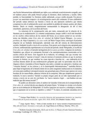 www.philosophia.cl / Escuela de Filosofía de la Universidad ARCIS                                   27

una ficción latinoamericana adelantada por siglos a un continente económicamente rezagado, pero
tal madurez precoz sólo podía florecer porque la literatura, ahora autónoma y secular, había
perdido su funcionalidad. La literatura estaba adelantada porque estaba atrasada. Era precoz
porque era anacrónica respecto a la tecnologización masiva del continente. El tono celebratorio
del periodo sutura entonces esa fractura a través de una operación sustitutiva que intenta
compensar no sólo el subdesarrollo social, sino también la pérdida del estatuto aurático del objeto
literario. Duelo en triunfo, imaginariamente enmascarando la denegación: de ahí el tono
retumbante, apoteósico, de la escritura del boom.
          La estructura de la compensación está, por tanto, enmarcada por la relación de la
literatura con la modernización. La voluntad compensatoria, aunque visible a nivel más inmediato
en los escritos crítico-teóricos de los autores del boom, no es menos central en sus novelas:
textos tan disímiles como Cien años de soledad, de Gabriel García Márquez, Los pasos
perdidos, de Alejo Carpentier y La casa verde, de Mario Vargas Llosa, convergen al presentar
alegorías de un fundador demiurgizado, operando más allá del sistema de determinaciones
sociales, fundando la polis a través de su escritura. Ésta quizás sea la alegoría más apropiada para
el boom, emblematizada repetidamente en la ficción del periodo, desde Melquíades, el escriba de
Cien años de soledad, al narrador-protagonista de Los pasos perdidos: imágenes de escritores-
fundadores que ofrecen un contrapunto ficcional a las autorepresentaciones canonizadas en los
escritos críticos del boom. Esta negación de la tradición, sin embargo, más que inventar una
novedad radical o “quemar el museo”, trata de retornar al momento prístino en que la escritura
inaugura la historia, en que nombrar las cosas equivale a hacerlas ser - una vindicación de la
escritura literaria dentro de una modernización galopante que cada vez prescindía más de ella.
Algunos críticos vinculados al boom llegarían más tarde a extender esa operación y localizar una
“vocación literaria” en las crónicas y en la historiografía latinoamericanas,44 maniobra decisiva
para forjar la hegemonía de lo literario dentro de un cierto imaginario institucional en el continente,
así como para establecer retrospectivamente una genealogía para el boom (que aparece así como
heredero de las maravilladas, adánicas crónicas de la conquista). Más que simplemente ignorar la
tradición, la nueva narrativa “declaró su propia imagen parte de un todo representado por sí
misma a través de un acto de con-fusión. La ‘nueva narrativa logró ... con-fundirse con una
tradición que ella misma inventó”.45
          Se podría así demostrar cómo el análisis de González Echevarría de la temporalidad de
Cien años de soledad devela una alegoría del propio boom: “el tiempo es circular en la ficción
pero no en la habitación de Melquíades. El Archivo pareciera ser sucesivo y teleológico, mientras
que el argumento de la novela es repetitivo y mítico”.46 Es decir, el contenido anecdótico de la


        44
          Enrique Pupo-Walker, La vocación literaria del pensamiento histórico en América.
Desarrollo de la prosa de ficción: siglos XVI, XVII, XVIII, XIX (Madrid: Gredos, 1982).
        45
          Jorge Aguilar Mora, “ Sobre el lado moridor de la ‘nueva narrativa hispanoamericana”,
Más allá del boom: literatura y mercado, ed. Angel Rama et al (México: Marcha, 1981), 241.
        46
         Roberto González Echevarría, Myth and Archive: A Theory of Latin American Narrative
(Cambridge: Cambridge UP, 1990), 21-2.
 
