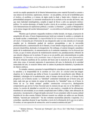 www.philosophia.cl / Escuela de Filosofía de la Universidad ARCIS                                   28

novela (su amplia apropiación de la historia latinoamericana como material ficcional) se somete a
una sintaxis de inversiones, repeticiones, retornos - en una palabra, a la ley de la iterabilidad; pero
el Archivo, al escribirse a sí mismo, de algún modo la elude y funda mito e historia en una
primordialidad atemporal. La insistente tematización de la escritura en las novelas del boom, más
que mera ludicidad metalingüística, cumplía el papel de llevar a cabo esa operación retórico-
política. Un escritor-demiurgo, al fundar la polis a través de su escritura, escapa al insoportable
ciclo latinoamericano de repeticiones políticas y sociales. La literatura - ¿y quién es Melquíades si
no la misma imagen del escritor latinoamericano? - se convertiría en el territorio privilegiado de tal
sustitución.
         Mientras que la primera vanguardia moderna se había lanzado, sin tregua, al proyecto de
aniquilación del aura, el boom hispanoamericano luchó por restaurar lo aurático a contrapelo de
un mundo secular y modernizado. La imposibilidad de tal restauración activaría la economía
del duelo. Circunscrita por el horizonte de una integración cada vez más estrecha en el mercado
mundial, por la eliminación gradual de enclaves precapitalistas y por la irreversible
profesionalización y autonomización de lo literario, el aura letrado-religiosa parecía, a los ojos del
proyecto desarrollista, destinada a la desaparición. Sin embargo, el carácter desigual y paradójico
propio de la modernización y la autonomización en el continente mantenían viva la demanda por
el aura, ya que el mismo proyecto de modernización narrativa era, paradójicamente, tributario de
una relación religiosa con la escritura. El aura ya no era posible, pero estructuralmente no podía
desaparecer. La literatura sería postulada como el depositorio de este aura fantasmática.
De ahí la irritación manifiesta de los escritores del boom ante la mención de su éxito mercantil:
entre otras cosas, el mercado representa el anacronismo del aura, la disolución de la unicidad
inmaculada del arte, la ecuación última entre la cadena de producción industrial y la producción
de objetos estéticos.
         Es tentador, entonces, presentar la imposibilidad de coincidencia entre la temporalidad de
la anécdota y la temporalidad de la escritura en Cien años de soledad como una imagen
alegórica de la d  isyunción que define al boom: la necesidad de reconciliación entre fábulas de
identidad y teleologías de la modernización, entre el tiempo circular del mito y el tiempo lineal,
progresivo, de la historia secular. La “identidad” continental tematizada por el boom sería, por
tanto, nada más que un intento de suturar tal disyunción. La “identidad” toma, en el boom, la
forma de un “ya desde siempre” perdido: construcción retrospectiva, ideologización
compensatoria que provee la base ficcional para la creencia de que una vez se fue idéntico a sí
mismo. La noción de identidad se convirtió en la cara reactiva y resentida de las afirmaciones
triunfantes de universalidad, en un extraña complicidad entre Calibán y Edipo, entre afirmación de
autoctonía e incorporación al lugar del padre universal. En un comentario sobre la escena cultural
brasileña de los años sesenta, Roberto Schwarz resumió ese callejón sin salida con una fórmula
brillante, “nacional por sustracción”: “las dos vertientes nacionalistas [derecha e izquierda, I.A.]
coincidían: esperaban alcanzar lo que buscaban a través de la eliminación de lo que no es nativo.
El residuo, en esta operación de sustracción, sería la sustancia auténtica del país”.47


        47
          Roberto Schwarz, “Nacional por Subtração”, Que Horas São? (São Paulo: Companhia
das Letras, 1987), 33.
 