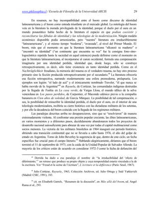 www.philosophia.cl / Escuela de Filosofía de la Universidad ARCIS                                  29

         En resumen, no hay incompatibilidad entre el boom como discurso de identidad
latinoamericana y el boom como entrada triunfante en el mercado global. La mitología del boom
veía en la literatura la morada privilegiada de la identidad, porque el duelo por el aura en un
mundo posaurático había hecho de la literatura el espacio en que podían coexistir y
reconciliarse las fábulas de identidad y las teleologías de la modernización. Ningún modelo
económico disponible podía armonizarlas, pero “nuestra” literatura era irreductiblemente
“latinoamericana”, y al mismo tiempo “      moderna”, “avanzada”, al nivel del Primer Mundo. El
boom, más que el momento en que la literatura latinoamericana “allcanzó su madurez” o
“encontró su identidad” (“un continente que encuentra su voz” fue la consigna fono-etno-
logocéntrica repetida hasta la saciedad en aquel entonces) puede definirse como el momento en
que la literatura latinoamericana, al incorporarse al canon occidental, formula una compensación
imaginaria por una identidad perdida, identidad que, desde luego, sólo se construye
retrospectivamente, es decir, sólo tiene existencia en tanto identidad perdida. Como en el
Nachträglichkeit freudiano, la memoria del trauma es el verdadero trauma, no hay otro proceso
primario sino la ficción producida retrospectivamente por el secundario.48 La literatura ofrecería
esa ficción retrospectiva, narrando modernamente una esfera premoderna, prelapsaria. Los
ejemplos son legión: “el lado de acá” y el irónicamente nombrado Traveler, “él que nunca se
había movido de la Argentina”49 en Rayuela, de Cortázar, las comunidades indígenas destruidas
por la llegada de Fushía en La casa verde, de Vargas Llosa, el mundo idílico de la selva
venezolana en Los pasos perdidos, de Carpentier, el Macondo edénico previo a la compañía
bananera en Cien años de soledad, de García Márquez. La posibilidad de tal compensación, o
sea, la posibilidad de reinscribir la identidad perdida, el duelo por el aura, en el interior de una
teleología modernizadora, recibiría su cierre histórico con las dictaduras militares de los setentas,
y por ello la decadencia del boom coincide con la llegada de los regímenes militares.
         Las paradojas descritas arriba no desaparecieron, sino que se “resolvieron” de manera
extremadamente violenta. Al confrontar una presión popular creciente, las élites latinoamericanas,
en varios momentos y a diferentes pasos, decididamente abandonaron todos los proyectos de
desarrollo nacional autosuficiente para abrazar de una vez por todas el capital multinacional como
socios menores. La victoria de los militares brasileños en 1964 inauguró ese periodo histórico,
abriendo una transición continental que no se llevaría a cabo hasta 1976, el año del golpe de
estado en Argentina. Tomo de John Beverley la sugerencia de que, dentro de este ciclo, un fecha
específica fue crucial para el campo literario.50 Hablando alegóricamente, diríamos que el boom
terminó el 11 de septiembre de 1973, con la caída de la Unidad Popular de Salvador Allende. La
mayoría de los críticos están de acuerdo en considerar 1972-3 como la fecha de defunción del

        48
            Derrida ha dado a esa paradoja el nombre de “la irreducibilidad del ‘efecto de
diferimiento,’” un retraso que produce su propio objeto y cuya temporalidad estaría vinculada a la de
la escritura. Ver “Freud et la scène de l’écriture”, L’écriture et la différence (París: Seuil, 1967).
        49
          Julio Cortázar, Rayuela, 1963, Colección Archivos, ed. Julio Ortega y Saúl Yurkievich
(Madrid: CSIC, 1991), 183.
        50
          cit. en Elisabeth Garrels, “Resumen de la discusión”, en Más allá del boom, ed. Angel
Rama et al., 293.
 
