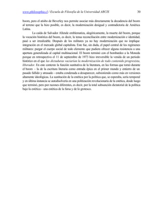 www.philosophia.cl / Escuela de Filosofía de la Universidad ARCIS                                  30

boom, pero el atisbo de Beverley nos permite asociar más directamente la decadencia del boom
al terreno que la hizo posible, es decir, la modernización desigual y contradictoria de América
Latina.
         La caída de Salvador Allende emblematiza, alegóricamente, la muerte del boom, porque
la vocación histórica del boom, es decir, la tensa reconciliación entre modernización e identidad,
pasó a ser irrealizable. Después de los militares ya no hay modernización que no implique
integración en el mercado global capitalista. Este fue, sin duda, el papel central de los regímenes
militares: purgar el cuerpo social de todo elemento que pudiera ofrecer alguna resistencia a una
apertura generalizada al capital multinacional. El boom terminó con el bombardeo a la Moneda
porque en retrospectiva el 11 de septiembre de 1973 hizo irreversible la venida de un periodo
histórico en el que las dictaduras vaciarían la modernización de todo contenido progresista,
liberador. En este contexto la función sustitutiva de la literatura, en las formas que tomó durante
el boom - la de la escritura literaria como entrada épica en el primer mundo y entierro de un
pasado fallido y atrasado - estaba condenada a desaparecer, subsistiendo como más en versiones
altamente ideológicas. La sustitución de la estética por la política que, se esperaba, sería temporal
y en última instancia se autodisolvería en una politización revolucionaria de la estética, desde luego
que terminó, pero por razones diferentes, es decir, por la total subsunción dictatorial de la política
bajo la estética - una estética de la farsa y de lo grotesco.
 