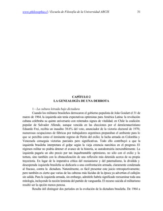www.philosophia.cl / Escuela de Filosofía de la Universidad ARCIS                                  31




                                   CAPÍTULO 2
                          LA GENEALOGÍA DE UNA DERROTA

         1 - La cultura letrada bajo dictadura
         Cuando los militares brasileños derrocaron el gobierno populista de João Goulart el 31 de
marzo de 1964, la izquierda aún tenía expectativas optimistas para América Latina: la revolución
cubana celebraba su quinto aniversario con reiterados signos de vitalidad; en Chile la coalición
popular de Salvador Allende, aunque vencida en las elecciones por el demócratacristiano
Eduardo Frei, recibía un inaudito 38.6% del voto, anunciador de la victoria electoral de 1970;
numerosas ocupaciones de fábricas por trabajadores argentinos preparaban el ambiente para lo
que se percibía como el inminente regreso de Perón del exilio; la lucha armada en Colombia y
Venezuela conseguía victorias parciales pero significativas. Todo ello contribuyó a que la
izquierda brasileña interpretara el golpe según la vieja creencia narcótica en el progreso. El
régimen militar no podría detener el avance de la historia, se autodestruiría inexorablemente. La
izquierda pagaría un alto precio por tan inquebrantable optimismo, no sólo con el exilio y la
tortura, sino también con la obstaculización de una reflexión más detenida acerca de su propia
trayectoria. En lugar de la imperativa crítica del mesianismo y del paternalismo, la dividida y
desesperada izquierda brasileña se dedicaría a una confrontación armada, claramente condenada
al fracaso, contra la dictadura. Naturalmente, es fácil presentar este juicio retrospectivamente;
pero también es cierto que varias de las cabezas más lúcidas de la época ya advertían el callejón
sin salida. Para la izquierda armada, sin embargo, admitirlo habría significado reexaminar toda una
mitología, incluyendo la noción leninista del partido de vanguardia. El recurso suicida al militarismo
resultó ser la opción menos penosa.
         Resulta útil distinguir dos períodos en la evolución de la dictadura brasileña. De 1964 a
 