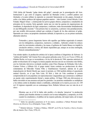 www.philosophia.cl / Escuela de Filosofía de la Universidad ARCIS                                32

1968 (fecha del llamado “golpe dentro del golpe”, marcado por la promulgación del Acto
Institucional 5, que cerró el congreso, suprimió las libertades civiles y confirió poderes casi
ilimitados a la junta militar), la represión se concentró básicamente en dos grupos, forzando al
exilio a los líderes políticos del régimen populista anterior - João Goulart, Leonel Brizola, Celso
Furtado, Miguel Arraes - y destruyendo los activos grupos obreros, campesinos y estudiantiles de
principios de los sesenta. Sería agotador narrar una vez más las quemas de organizaciones de
estudiantes, la depredación de ligas campesinas y sindicatos, todas documentadas detalladamente
en una bibliografía creciente.51 Esta primera fase se caracteriza, a primera vista paradójicamente,
por una notable efervescencia cultural que continúa el legado de los días anteriores al golpe.
Operando con vistas a un propósito claramente definido, la represión es, en ese primer momento,
altamente selectiva:

        Torturados y presos largamente fueron sólo aquellos que habían organizado el contacto
        con los trabajadores, campesinos, marineros y soldados... habiendo cortado los enlaces
        entre los movimientos culturales y las masas, el gobierno de Castelo Branco no impidió la
        circulación artística y teórica del ideario i quierdista que, aunque en un área restringida,
                                                    z
                                      52
        floreció extraordinariamente.

Una mirada rápida a la producción artística de la época confirma el diagnóstico de Schwarz: la
“estética del hambre” del Cinema Novo aún genera películas como Terra em Transe (1966), de
Gláuber Rocha, en la que se reconsideran, a la luz de la derrota de 1964, apuestas anteriores al
poder revolucionario de la imagen; la música popular atraviesa uno de sus momentos más fértiles,
con los festivales televisivos revelando nombres como Chico Buarque de Hollanda, Edu Lobo,
Caetano Veloso y Gilberto Gil; el grupo teatral Arena continúa sus producciones de obras
contestatarias de Oduvaldo Vianna Filho y Gianfrancesco Guarnieri, además de la gran
tropicalización de Bertolt Brecht que marcó el período; en 1964 también debuta el espectáculo
musical Opinião, en el que Nara Leão, Zé Kéti y João do Vale combinan la postura
comprometida de la era populista con representaciones vanguardistas que comienzan a establecer
un puente entre experimentación formal y utopía política. Al llegar 1968 esta efervescencia se
había convertido en una amenaza real para los generales. Las protestas estudiantiles se multiplican
y los mítines contra la dictadura reúnen a multitudes, culminando en la masiva passeata dos 100
mil. El régimen respondió con un contraataque feroz. Roberto Schwarz una vez más da en el
clavo:

        Mientras que en el 64 le había sido posible a la derecha ‘preservar’ la producción
        cultural, pues bastaba eliminar su contacto con la masa trabajadora y campesina, en el 68,
        cuando los estudiantes y el público de las mejores películas, del mejor teatro, de la mejor

        51
          Sobre los episodios posteriores al 31 de marzo, consúltese a Nèlson Werneck Sodré,
História da História Nova (Petrópolis: Vozes, 1986).
        52
          Roberto Schwarz, “Cultura e Política, 1964-69”, en O Pai de Família e Outros Estudos
(Rio de Janeiro: Paz e Terra, 1978), 62.
 
