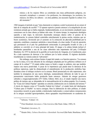 www.philosophia.cl / Escuela de Filosofía de la Universidad ARCIS                                 33

        música y de los mejores libros ya constituían una masa políticamente peligrosa, era
        necesario reemplazar o censurar a los profesores, los dramaturgos, los escritores, los
        músicos, los libros, los editores - en otras palabras, era necesario liquidar la cultura viva
        del momento.53

1968 inaugura el período en que “más claramente se empieza a sentir la presencia de un censor al
lado de la máquina de escribir”.54 El aparato represivo pasaría entonces a la aniquilación de una
resistencia armada que se había originado, fundamentalmente, en un movimiento estudiantil cuyas
conexiones con la clase obrera ya habían sido rotas. Al mismo tiempo, la maquinaria ideológica
operaba a todo trapo; la televisión diseminaba mensajes diarios sobre el paraíso de la
modernización, la censura federal controlaba estrechamente la prensa escrita, mientras que un
boom económico, favorecido por el aumento en la extracción de plusvalía posibilitado por la
represión, contribuía a mantener satisfecha o inmovilizada a la clase media. El arte de oposición
que permaneció en el país fue gradualmente arrinconado; la pornografía invadió el cine y el
adulterio se convirtió en el tema principal del teatro. El ataque a la cultura letrada incluyó el
bombardeo paramilitar a una de las casas editoriales más importantes del país, Civilização
Brasileira. En 1973 la derrota de la guerrilla en la provincia de Araguaia, en el mediooeste, puso
fin a toda esperanza de derrocar a los militares por la lucha armada. El régimen declaraba
triunfalmente su victoria contra la “subversión”.
         Sin embargo, sería erróneo limitar el papel del estado a su función represiva. “La censura
no fue la única, ni la más eficiente de las estrategias adoptadas por los gobiernos militares en el
campo de la cultura”.55 El estado militar nunca se limitó a negar su antítesis, sino que también
impuso una nueva positividad. A pesar de la importancia que pueda tener la denuncia de l s       a
políticas represivas, nada ha obstaculizado el entendimiento de la producción simbólica bajo
dictadura como el enfoque exclusivo en la censura. Brasil presenciaría no sólo supresiones, sino
también la emergencia de una nueva ideología, sustancialmente diferente de todo lo que el
pensamiento reaccionario había producido hasta entonces. Además de otorgar generosos
subsidios a megaconglomerados (TV Globo, Editora Abril, etc.), el estado impulsó una nueva
política de turismo que se alimentaba de la mercantilización de la cultura popular. En el noreste,
las “Casas de Cultura Popular” operaban en estrecha colaboración con la industria del turismo.56
A través de órganos como el “Conselho Federal de Cultura”, el estado haría del ideologema
“Cultura para el Pueblo” su nueva consigna. Para la elaboración de tales políticas, el estado
tecnocrático recurrió en gran medida a intelectuales tradicionales y conservadores remanescentes
de la antigua sociedad agroexportadora, ahora agrupados mayoritariamente en academias de

        53
             Schwarz, “Cultura”, 63.
        54
             Flora Süssekind, Literatura e Vida Literária (São Paulo: Zahar, 1985), 18.
        55
             Süssekind, Literatura, 12.
        56
             Renato Ortiz, Cultura Brasileira e Identidade Nacional (São Paulo: Brasiliense, 1985),
87.
 