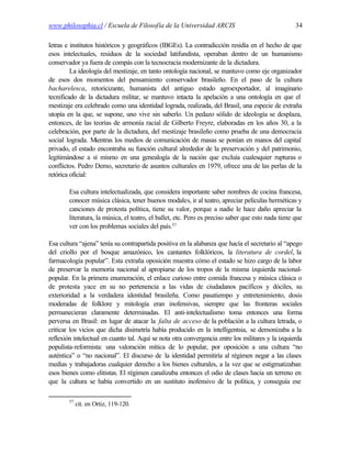 www.philosophia.cl / Escuela de Filosofía de la Universidad ARCIS                                   34

letras e institutos históricos y geográficos (IBGEs). La contradicción residía en el hecho de que
esos intelectuales, residuos de la sociedad latifundista, operaban dentro de un humanismo
conservador ya fuera de compás con la tecnocracia modernizante de la dictadura.
         La ideología del mestizaje, en tanto ontología nacional, se mantuvo como eje organizador
de esos dos momentos del pensamiento conservador brasileño. En el paso de la cultura
bacharelesca, retoricizante, humanista del antiguo estado agroexportador, al imaginario
tecnificado de la dictadura militar, se mantuvo intacta la apelación a una ontología en que el
mestizaje era celebrado como una identidad lograda, realizada, del Brasil, una especie de extraña
utopía en la que, se supone, uno vive sin saberlo. Un pedazo sólido de ideología se desplaza,
entonces, de las teorías de armonía racial de Gilberto Freyre, elaboradas en los años 30, a la
celebración, por parte de la dictadura, del mestizaje brasileño como prueba de una democracia
social lograda. Mientras los medios de comunicación de masas se ponían en manos del capital
privado, el estado encontraba su función cultural alrededor de la preservación y del patrimonio,
legitimándose a sí mismo en una genealogía de la nación que excluía cualesquier rupturas o
conflictos. Pedro Demo, secretario de asuntos culturales en 1979, ofrece una de las perlas de la
retórica oficial:

        Esa cultura intelectualizada, que considera importante saber nombres de cocina francesa,
        conocer música clásica, tener buenos modales, ir al teatro, apreciar películas herméticas y
        canciones de protesta política, tiene su valor, porque a nadie le hace daño apreciar la
        literatura, la música, el teatro, el ballet, etc. Pero es preciso saber que esto nada tiene que
        ver con los problemas sociales del país.57

Esa cultura “ajena” tenía su contrapartida positiva en la alabanza que hacía el secretario al “apego
del criollo por el bosque amazónico, los cantantes folklóricos, la literatura de cordel, la
farmacología popular”. Esta extraña oposición muestra cómo el estado se hizo cargo de la labor
de preservar la memoria nacional al apropiarse de los tropos de la misma izquierda nacional-
popular. En la primera enumeración, el enlace curioso entre comida francesa y música clásica o
de protesta yace en su no pertenencia a las vidas de ciudadanos pacíficos y dóciles, su
exterioridad a la verdadera identidad brasileña. Como pasatiempo y entretenimiento, dosis
moderadas de folklore y mitología eran inofensivas, siempre que las fronteras sociales
permanecieran claramente determinadas. El anti-intelectualismo toma entonces una forma
perversa en Brasil: en lugar de atacar la falta de acceso de la población a la cultura letrada, o
criticar los vicios que dicha disimetría había producido en la intelligentsia, se demonizaba a la
reflexión intelectual en cuanto tal. Aquí se nota otra convergencia entre los militares y la izquierda
populista-reformista: una valoración mítica de lo popular, por oposición a una cultura “no
auténtica” o “no nacional”. El discurso de la identidad permitiría al régimen negar a las clases
medias y trabajadoras cualquier derecho a los bienes culturales, a la vez que se estigmatizaban
esos bienes como elitistas. El régimen canalizaba entonces el odio de clases hacia un terreno en
que la cultura se había convertido en un sustituto inofensivo de la política, y conseguía ese

        57
             cit. en Ortiz, 119-120.
 