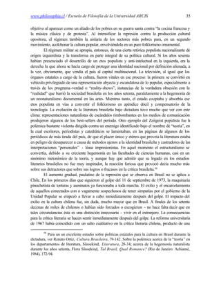 www.philosophia.cl / Escuela de Filosofía de la Universidad ARCIS                                  35

objetivo al aparecer como un aliado de los pobres en su guerra santa contra “la cocina francesa y
la música clásica y de protesta”. Al intensificar la represión contra la producción cultural
opositora, el régimen también la aislaría de los sectores más pobres para, en un segundo
movimiento, acolchonar la cultura popular, envolviéndola en un puro folklorismo ornamental.
         El régimen militar se apropia, entonces, de una cierta retórica populista nacionalizante de
origen izquierdista y la transforma en parte integral de su política cultural. Si los años sesenta
habían presenciado el desarrollo de un etos populista y anti-intelectual en la izquierda, era la
derecha la que ahora se hacía cargo de proteger una identidad nacional por definición alienada, a
la vez, obviamente, que vendía el país al capital multinacional. La televisión, al igual que los
órganos estatales a cargo de la cultura, fueron vitales en ese proceso: la primera se convirtió en
vehículo privilegiado de una representación abyecta y escandalosa de lo popular, especialmente a
través de los programa-verdad o “reality-shows”, instancias de la verdadera obsesión con la
“realidad” que barrió la sociedad brasileña en los años setenta, paralelamente a la hegemonía de
un neonaturalismo documental en las artes. Mientras tanto, el estado cooptaba y absorbía ese
etos populista en vías a convertir el folklorismo en apéndice dócil y compensatorio de la
tecnología. La evolución de la literatura brasileña bajo dictadura tuvo mucho que ver con este
clima: representaciones naturalistas de escándalos rimbombantes en los medios de comunicación
produjeron algunos de los best-sellers del período. Otro ejemplo del Zeitgeist populista fue l     a
polémica bastante violenta dirigida contra un enemigo identificado bajo el nombre de “teoría”, en
la cual escritores, periodistas y catedráticos se lamentaban, en las páginas de algunos de los
periódicos de más tirada del país, de que el placer único y etéreo que proveía la literatura estaba
en peligro de desaparecer a causa de métodos ajenos a la identidad brasileña y castradores de las
interpretaciones “personales” - léase impresionistas. En aquel momento el estructuralismo se
convertía, debido a su creciente hegemonía en las facultades de ciencias humanas, casi en un
sinónimo metonímico de la teoría, y aunque hay que admitir que su legado en los estudios
literarios brasileños no fue muy inspirador, la reacción furiosa que provocó decía mucho más
sobre sus detractores que sobre sus logros o fracasos en la crítica brasileña.58
         El aumento gradual, paulatino de la represión que se observa en Brasil no se aplica a
Chile. En los primeros días que siguieron al golpe del 11 de septiembre de 1973, la maquinaria
pinochetista de torturas y asesinatos ya funcionaba a toda marcha. El exilio y el encarcelamiento
de aquellos conectados con o vagamente sospechosos de tener simpatías por el gobierno de la
Unidad Popular se empezó a llevar a cabo inmediatamente después del golpe. El impacto del
exilio en la cultura chilena fue, sin duda, mucho mayor que en Brasil. A finales de los setenta
decenas de miles de chilenos o habían sido forzados o escogieron - no hace falta decir que en
tales circunstancias ésta es una distinción innecesaria - vivir en el extranjero. La consecuencias
para la crítica literaria se hacen sentir inmediatamente después del golpe. La reforma universitaria
de 1967 había coincidido con un salto cualitativo en la crítica literaria chilena, producto de una

        58
           Para un un excelente estudio sobre políticas estatales para la cultura en Brasil durante la
dictadura, ver Renato Ortiz, Cultura Brasileira, 79-142. Sobre la polémica acerca de la “teoría” en
los departamentos de literatura, Süssekind, Literatura, 28-34; acerca de la hegemonía naturalista
durante los años setenta, Flora Süssekind, Tal Brasil, Qual Romance? (Rio de Janeiro: Achiamé,
1984), 172-94.
 