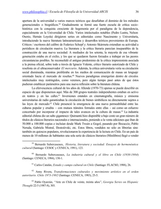www.philosophia.cl / Escuela de Filosofía de la Universidad ARCIS                                  36

apertura de la universidad a varios marcos teóricos que desafiaban el dominio de los métodos
generacionales o biográficos.59 Gradualmente se formó una fuerte escuela de crítica socio-
histórica con la conquista cresciente de hegemonía por el paradigma de la dependencia,
especialmente en la Universidad de Chile. Varios intelectuales notables (Pedro Lastra, Nelson
Osorio, Hernán Loyola) dirigieron series en editoriales como Nascimento y Universitaria,
introduciendo la nueva literatura latinoamericana y desarrollos teóricos provenientes de Europa.
Críticos / escritores del calibre de Federico Schopf y Antonio Skármeta extendían su actividad a
periódicos de circulación masiva. La literatura y la crítica literaria parecían inseparables de la
construcción de una nueva sociedad. A mediados de los setenta, la mayoría de esa vibrante
generación estaba en el exilio, y los que se quedaron fueron forzados a trabajar en las peores
circunstancias posibles. Se reconsolidó el antiguo predominio de la crítica impresionista asociada
a la prensa oficial, sobre todo a través de Ignacio Valente, crítico literario autorizado de Chile y
reseñista en el ultraconservador El mercurio. Además, la crítica universitaria vería su circulación
social disminuida, mientras proliferaba en los medios de comunicación de masas un lenguaje
orientado hacia el mercado de reseñas.60 Nuevos paradigmas emergerían dentro de círculos
intelectuales muy restringidos, como veremos, pero algún tiempo pasó antes de que éstos
pudieran establecer parámetros para una nueva reflexión sobre la literatura chilena.
         La efervescencia cultural de los años de Allende (1970-73) apenas se puede describir en
espacio de que disponemos aquí. Más de 300 grupos teatrales independientes estaban en activo
en teatros y en las calles.61 Inversiones estatales en cinematografía, música y emisoras
universitarias de radio garantizaban la circulación de bienes simbólicos no directamente sujetos a
las leyes de mercado.62 Chile presenció la emergencia de una nueva permeabilidad entre las
culturas popular y erudita - con mutuos tránsitos formales entre ellas - así como un esfuerzo
concertado por incorporar el impacto de tales avances en la cultura de masas.63 La industria
editorial chilena dio un salto gigantesco: Quimantú hizo disponible a bajo costo un gran número de
títulos de clásicos literarios nacionales e internacionales, poniendo a la venta ediciones que iban de
50.000 a 100.000 copias e incluían desde Mark Twain a Gogol, pasando por Bocaccio, Pablo
Neruda, Gabriela Mistral, Dostoiévski, etc. Estos libros, vendidos no sólo en librerías sino
también en quioscos populares, revolucionaron la experiencia de la lectura en Chile. En un país de
menos de 10 millones de habitantes una sola serie de clásicos literarios (Minilibros) llegó a vender

        59
           Bernardo Subercaseaux, Historia, literatura y sociedad: Ensayos de hermenéutica
cultural (Santiago: CESOC y CENECA, 1991), 123.
        60
           Bernardo Subercaseaux, La industria cultural y el libro en Chile (1930-1984)
(Santiago: CENECA, 1984), 130-1.
        61
             Carlos Catalán, Estado y campo cultural en Chile (Santiago: FLACSO, 1988), 26.
        62
           Anny Rivera, Transformaciones culturales y movimiento artístico en el orden
autoritario. Chile 1973-1982 (Santiago: CENECA, 1983), 25-5.
        63
         Pablo Oyarzún, “Arte en Chile de veinte, treinta años”, Georgia Series on Hispanic
Thought 22-5 (1987-8), 303.
 
