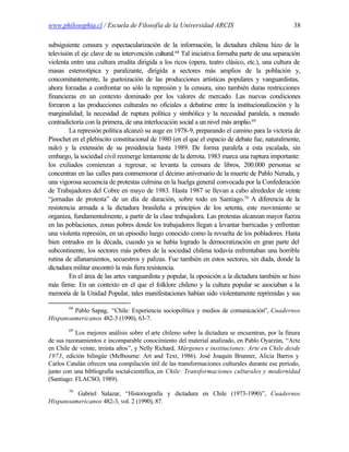 www.philosophia.cl / Escuela de Filosofía de la Universidad ARCIS                                 38

subsiguiente censura y espectacularización de la información, la dictadura chilena hizo de la
televisión el eje clave de su intervención cultural.68 Tal iniciativa formaba parte de una separación
violenta entre una cultura erudita dirigida a los ricos (opera, teatro clásico, etc.), una cultura de
masas estereotípica y paralizante, dirigida a sectores más amplios de la población y,
concomitantemente, la guetoización de las producciones artísticas populares y vanguardistas,
ahora forzadas a confrontar no sólo la represión y la censura, sino también duras restricciones
financieras en un contexto dominado por los valores de mercado. Las nuevas condiciones
forzaron a las producciones culturales no oficiales a debatirse entre la institucionalización y la
marginalidad; la necesidad de ruptura política y simbólica y la necesidad paralela, a menudo
contradictoria con la primera, de una interlocución social a un nivel más amplio.69
         La represión política alcanzó su auge en 1978-9, preparando el camino para la victoria de
Pinochet en el plebiscito constitucional de 1980 (en el que el espacio de debate fue, naturalmente,
nulo) y la extensión de su presidencia hasta 1989. De forma paralela a esta escalada, sin
embargo, la sociedad civil reemerge lentamente de la derrota. 1983 marca una ruptura importante:
los exiliados comienzan a regresar, se levanta la censura de libros, 200.000 personas se
concentran en las calles para conmemorar el décimo aniversario de la muerte de Pablo Neruda, y
una vigorosa secuencia de protestas culmina en la huelga general convocada por la Confederación
de Trabajadores del Cobre en mayo de 1983. Hasta 1987 se llevan a cabo alrededor de veinte
“jornadas de protesta” de un día de duración, sobre todo en Santiago.70 A diferencia de la
resistencia armada a la dictadura brasileña a principios de los setenta, este movimiento se
organiza, fundamentalmente, a partir de la clase trabajadora. Las protestas alcanzan mayor fuerza
en las poblaciones, zonas pobres donde los trabajadores llegan a levantar barricadas y enfrentan
una violenta represión, en un episodio luego conocido como la revuelta de los pobladores. Hasta
bien entrados en la década, cuando ya se había logrado la democratización en gran parte del
subcontinente, los sectores más pobres de la sociedad chilena todavía enfrentaban una horrible
rutina de allanamientos, secuestros y palizas. Fue también en estos sectores, sin duda, donde la
dictadura militar encontró la más fiera resistencia.
         En el área de las artes vanguardista y popular, la oposición a la dictadura también se hizo
más firme. En un contexto en el que el folklore chileno y la cultura popular se asociaban a la
memoria de la Unidad Popular, tales manifestaciones habían sido violentamente reprimidas y sus

        68
        Pablo Sapag, “Chile: Experiencia sociopolítica y medios de comunicación”, Cuadernos
Hispanoamericanos 482-3 (1990), 63-7.
        69
           Los mejores análisis sobre el arte chileno sobre la dictadura se encuentran, por la finura
de sus razonamientos e incomparable conocimiento del material analizado, en Pablo Oyarzún, “Arte
en Chile de veinte, treinta años”, y Nelly Richard, Márgenes e instituciones: Arte en Chile desde
1973, edición bilingüe (Melbourne: Art and Text, 1986). José Joaquín Brunner, Alicia Barros y
Carlos Catalán ofrecen una compilación útil de las transformaciones culturales durante ese período,
junto con una bibliografía social-científica, en Chile: Transformaciones culturales y modernidad
(Santiago: FLACSO, 1989).
        70
         Gabriel Salazar, “Historiografía y dictadura en Chile (1973-1990)”, Cuadernos
Hispanoamericanos 482-3, vol. 2 (1990), 87.
 