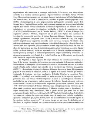 www.philosophia.cl / Escuela de Filosofía de la Universidad ARCIS                                   39

organizaciones sólo comenzaron a reemerger hacia finales de los setenta, con intervenciones
centradas en el pasado y a menudo apelando a figuras simbólicas como Pablo Neruda o Violeta
Parra. Momentos importantes en esta trayectoria fueron el nacimiento de la Unión Nacional para
la Cultura (UNAC) en 1978, la consolidación y el éxito de grupos teatrales populares como
ICTUS, y la reemergencia de varios grupos musicales pertenecientes a diferentes géneros de la
llamada Nueva Canción Chilena, también tradicionalmente asociada con la memoria de la Unidad
Popular. Las ciencias sociales comenzaron a evaluar la experiencia de los primeros años del
autoritarismo en innovadoras investigaciones producidas a través de organizaciones como
FLACSO (Facultad Latinoamericana de Ciencias Sociales) y CENECA (Centro de Indagación y
Expresión Cultural y Artística), propulsoras de un giro hacia objetos más localizados de
investigación, con especial atención a la cultura. Las artes plásticas y literarias comenzaron a
resurgir vigorosamente con grupos como CADA (Colectivo Acciones de Arte) y un amplio
espectro de prácticas de vanguardias conocidas como escena de avanzada. Me referiré a estas
prácticas artísticas más tarde, como introducción a mi análisis de Lumpérica y Los vigilantes, de
Diamela Eltit, en el capítulo 6, ya que la literatura de Eltit surge en relación directa con ellas. Por
ahora hay que subrayar que pese al crecimiento paulatino del movimiento de oposición, el poder
militar en ningún momento perdió su hegemonía sobre la llamada transición democrática, el
retorno gradual y restringido al liberalismo parlamentario. El paso controlado y circunscrito a la
democracia marca otra especificidad de la evolución chilena que la diferencia de, por ejemplo, la
caída abrupta de los generales argentinos.
         En Argentina, la franja izquierda del campo intelectual fue afectada decisivamente, a lo
largo de los sesenta y principios de los setenta, por una conjunción de fenómenos nacionales e
internacionales: la emergencia de movimientos socialistas o de liberación nacional en el tercer
mundo (Argelia, Cuba, Vietnam, etc.) coincidió con la proscripción del peronismo en Argentina
(1955-73) y la desilusión con períodos bastante débiles de democracia liberal. El componente
popular de estas luchas de liberación, aliada a la ruptura de la alianza nacional que reunió a
intelectuales de izquierda y porciones significativas de la élite liberal en la oposición a Perón
(1946-55), contribuyó a un cambio notable en varios sectores de la izquierda argentina. El
peronismo pasa a ser releído “desde la izquierda”, es decir, la izquierda pasa a considerar la
posibilidad de que el peronismo pudiera, después de todo (ser forzado a) asumir posiciones
revolucionarias. Muchos de los intelectuales progresistas que se habían opuesto a Perón entre
1946 y 1955 se reorientaron, de formas diferentes, hacia reinterpretaciones del fenómeno que de
algún modo permitieran una convergencia con el liderazgo populista contra el liberalismo y el
capital internacional. Muy notablemente, para el grupo influido por Sartre que se había
congregado alrededor de Contorno (Ismael y David Viñas, León Rozitchner, Juan José Sebreli),
“se trataba de explicitar las razones del trágico juego de espejos que los había conducido a
oponerse a un régimen que, a pesar de todo, se les iba revelando menos cuestionable a partir de
las gestiones políticas posteriores”.71 Al mismo tiempo en que crece la desilusión con el
liberalismo, se empieza a distinguir una cierta esencia del peronismo como fenómeno social frente

        71
            Oscar Terán, Nuestros años sesentas: La formación de la nueva izquierda
intelectual en Argentina 1956-1966 (Buenos Aires: Puntosur, 1991), 52-3.
 