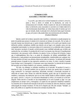 www.philosophia.cl / Escuela de Filosofía de la Universidad ARCIS                                 4




                                  INTRODUCCIÓN
                             ALEGORÍA Y POSTDICTADURA

                        . . . lo posible, que entra en la realidad mientras la realidad se disuelve,
                        opera y lleva a efecto el sentido de la disolución, así como la
                        reminiscencia de lo disuelto...Desde el punto de vista de la reminiscencia
                        ideal, la disolución como necesidad se convierte en el objeto ideal de la
                        vida recientemente desarrollada, un vistazo hacia atrás al camino que tuvo
                        que ser tomado, desde el principio de la disolución hasta aquel momento
                        en que, en la nueva vida, puede darse una reminiscencia de lo disuelto.
                                                          (Friedrich Hölderlin)1

         Quizás a partir de la clásica oposición entre metáfora y metonimia se pueda proponer un
punto de partida para pensar el estatuto de la memoria en tiempos de mercado. Por un lado, el
mercado maneja una memoria que se quiere siempre metafórica, en la cual lo que importa es por
definición sustituir, reemplazar, entablar una relación con un lugar a ser ocupado, nunca con una
contigüidad interrumpida. La mercancía abjura de la metonimia en su embestida sobre el pasado;
toda mercancía incorpora el pasado exclusivamente como totalidad anticuada que invitaría una
sustitución lisa, sin residuos. La producción de lo nuevo no transita muy bien por el inacabamiento
metonímico: una mercancía vuelve obsoleta a la anterior, la tira a la basura de la historia. Lógica
que el tardocapitalismo lleva hoy a su punto de exhaustión, de infinita sustitutibilidad: cada
información y cada producto son perennemente reemplazables, metaforizables por cualquier otro.
Se trata entonces de hacer una primera observación sobre la memoria: la memoria del mercado
pretende pensar el pasado en una operación sustitutiva sin restos. Es decir, concibe el pasado
como tiempo vacío y homogéneo, y el presente como mera transición. La relación de la memoria
del mercado con su objeto tendería a ser, entonces, simbólico-totalizante.
         No todo, sin embargo, es redondez metafórica en el mercado. Al producir lo nuevo y
desechar lo viejo, el mercado también crea un ejército de restos que apunta hacia el pasado y
exige restitución. La mercancía anacrónica, desechada, reciclada, o museizada, encuentra su
sobrevida en cuanto ruina. Pensar esa sobrevida demanda, quizás más que la oposición entre
metáfora y metonimia, otra distinción, que en un cierto sentido funda la estética moderna: aquélla
que opone símbolo y alegoría. La mercancía abandonada se ofrece a la mirada en su devenir-
alegoría. Dicho devenir se inscribe en una temporalidad en la cual el pasado es algo otro que
simplemente un tiempo vacío y homogéneo a la espera de una operación metafórico-sustitutiva.
Los desechos de la memoria del mercado le devuelven un tiempo de calaveras, destrozos, tiempo
sobrecargado de energía mesiánica. Se dice de la alegoría que ella está siempre “fechada”, es
decir, ella exhibe en su superficie las marcas de su tiempo de producción:

        1
          Friedrich Hölderlin, “Das Werden im Vergehen,” Werke. Briefe. Dokumente (Munich:
Verlag, 1963), 540-1.
 
