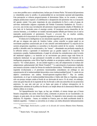 www.philosophia.cl / Escuela de Filosofía de la Universidad ARCIS                                 40

a sus otros posibles usos o actualizaciones, incluso por el mismo Perón. Tal esencia del peronismo
se vislumbraba como la semilla o la potencialidad de un movimiento nacional anti-imperialista.
Esta percepción se refuerza progresivamente al demostrarse falsas, en los sesenta y setenta,
antiguas predicciones respecto a la debilitación o desaparición del peronismo tras su evacuación
del aparato estatal. Una parte importante de esta remodelación la llevó a cabo el grupo de
activistas intelectuales (algunos expulsados del Partido Comunista) fundadores de Pasado y
presente, una revista cuya reevaluación del peronismo inequívocamente situaba el liberalismo al
otro lado de la barricada como el enemigo común. Al incorporar nuevos desarrollos de las
ciencias humanas, y al establecer un modelo nacional-popular influido por Gramsci (en el cual se
repensaba positivamente el peronismo), Pasado y presente fue, en muchos sentidos,
paradigmática de la trayectoria de la izquierda argentina en ese período.
         El drama de la intelligentsia no era únicamente argentino, pero sin duda fue más profundo
allí que en ninguna otra parte de América Latina: ¿cómo concebir su propio papel en un
movimiento populista caracterizado por el más estrecho anti-intelectualismo? La mayoría de los
sectores progresistas argentinos se acercaban a la discusión central de los sesenta - la relación
posible o deseable entre los intelectuales y las “masas” - alimentando una profunda sospecha de
la reflexión teórica e ignorando el mesianismo que ya ganaba espacio en la izquierda. Tal
mesianismo cumplía, fundamentalmente, el papel de solventar las contradicciones entre la teoría
del intelectual orgánico y su inserción en un movimiento que parecía negar toda forma de
mediación intelectual. Lo que permaneció invariable en ambos momentos del itinerario de la
intelligentsia progresista, como Silvia Sigal ha señalado en un perspicaz análisis, fue su naturaleza
reactiva: “En verdad pasaron... de una unidad negativa a otra, del antiperonismo al rechazo del
antiperonismo gubernamental [del liberal Frondizi]”.72 La aproximación al peronismo implicaba
una renuncia creciente a todas las formas de mediación democrática: “Enfrentados en casi todo, la
izquierda revolucionaria y el peronismo tercermundista coincidíamos sin embargo en una
caracterización de la institucionalidad democrática como institucionalidad formal. Y a partir de ese
adjetivo construíamos una cadena: formal-aparente-engañoso-falso”.73 Hay un sentido,
naturalmente, en el que la institucionalidad democrática sí había sido falsa en Argentina, aunque
sólo sea porque siempre estaba al borde de ser derrocada de nuevo. Es de notar, sin embargo,
cómo una gran fracción de la izquierda de hoy ha llevado a cabo una autocrítica de sus posiciones
anteriores. Lo que aún está por ver es hasta qué punto el rechazo retrospectivo de la
militarización setentista de la política los llevará a un simple abrazo de la democracia liberal como
objetivo último en sí mismo.
         Tal hiperpolitización tuvo lugar, no hay que olvidarlo, al mismo tiempo que el boom
literario conquistaba una cierta América Latina, continente en proceso de ser reconstruido a la
imagen, en gran parte, de ese mismo boom literario. Es imperativo tener presente esta compleja
dialéctica. En Argentina - bueno, en realidad en Francia, pero sin duda escribiendo desde la
tradición argentina - Cortázar se convertiría en el enlace con dicha dimensión latinoamericanista

        72
           Silvia Sigal, Intelectuales y poder en la década del setenta (Buenos Aires: Puntosur,
1991), 153.
        73
             Beatriz Sarlo, “El campo intelectual”, 98.
 