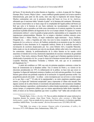 www.philosophia.cl / Escuela de Filosofía de la Universidad ARCIS                                   41

del boom. El ala derecha de la esfera literaria en Argentina - es decir, el grupo del Sur: Borges,
Ocampo, Bioy Casares, Mujica Láinez - nunca estableció grandes puentes con la nueva narrativa
latinoamericana, gran parte de ella escrita, claro está, bajo la inspiración del mismo Borges.
Muchos contrastarían esto con la presencia ubicua del boom en Casa de las Américas,
afirmando que el marxismo había “tomado el poder” en la literatura del continente. Obviamente,
esta lectura conservadora no se hacía cargo de la complejidad del legado político del boom (¡lo
fácil que sería si la herencia de uno fuera realmente tan incontaminada y desprovista de
ambigüedad!), pero se prestaba a ser leída como sintomática en el contexto argentino: los sesenta
presencian la pérdida definitiva de hegemonía de Sur en el campo cultural. Ni siquiera en “asuntos
estrictamente estéticos”, como le gustaba al grupo ponerlo, representaban ya la vanguardia en las
importaciones primermundistas. Mientras Sur se resigna a introducir nombres menores como
Graham Green o Aldous Huxley, el mejor modernismo anglo-americano - Joyce, Faulkner,
Fitzgerald, etc., - entra a Argentina por otras vías (con la única excepción de la traducción
borgeana de Las palmeras salvajes, de Faulkner, producida en un momento en que Sur todavía
representaba la rama dominante en la vanguardia estética). Dentro de la tradición nacional la
reevaluación de escritores despreciados por Sur, como Roberto Arlt y Leopoldo Marechal,
había estado en vías de realización por más de una década, debido sobre todo a los esfuerzos de
los contornistas. Además, la profesionalización de la crítica literaria en los sesenta volvió
anacrónico el método de la revista, fuertemente dependiente de nociones románticas de genialidad
y creación. Tiene razón, entonces, Ricardo Piglia, al sugerir que la literatura argentina terminó no
obedeciendo el pronóstico de Sur, ya que lo mejor de la literatura reciente bebe en las fuentes de
Leopoldo Marechal, Macedonio Fernández y Roberto Arlt, más que en la constelación
privilegiada por Sur.74
         A partir del cordobazo en 1969, una serie de protestas populares comienza a minar las
bases de sostenimiento de la dictadura militar. Tras el retorno de Perón y su victoria en las
elecciones presidenciales de 1973, la militarización de la política no hace más que crecer en
Argentina. La figura del intelectual comienza a fundirse con la del activista guerrillero. En el campo
literario gana terreno una profunda sospecha de la teorización: la izquierda peronista recibía “esa
pequeñísima parcela del poder - la cultura - como recompensa por sus servicios o como trampa
en la que iban a caer”.75 El culto de la espontaneidad y un cierto empirismo populista ganan
terreno, y la figura del “intelectual europeizado” pasa a representar el villano más atacado. Para
algunos sectores de la esfera literaria el crecimiento del paternalismo y del mesianismo instalaban
un dilema faustiano: especializar y profesionalizar la cultura letrada manteniendo y radicalizando, al
mismo tiempo, el compromiso político que esa misma especialización había hecho imposible o
inútil, al menos en las formas populistas que tomó. La política “real” había sido enviada al otro

        74
          Ricardo Piglia, Crítica y ficción, 118. Para un análisis detallado del campo intelectual en
Argentina durante los sesenta, véase Oscar Terán, Nuestros años sesentas, y Silvia Sigal,
Intelectuales y poder. Para un estudio de los cruces entre el boom literario y la literatura argentina,
consúltese Adolfo Prieto, “Los años sesenta”, Revista Iberoamericana 125 (1983): 891-901.
        75
           Noé Jitrik, Las armas y las razones: Ensayos sobre el peronismo, el exilio y la
literatura 1975-1980 (Buenos Aires: Sudamericana, 1984), 210.
 
