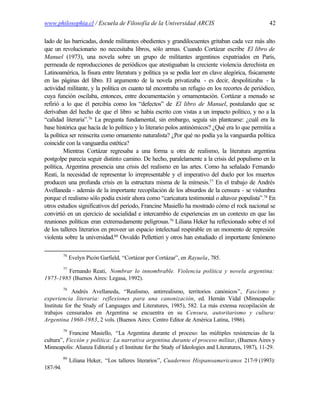 www.philosophia.cl / Escuela de Filosofía de la Universidad ARCIS                                    42

lado de las barricadas, donde militantes obedientes y grandilocuentes gritaban cada vez más alto
que un revolucionario no necesitaba libros, sólo armas. Cuando Cortázar escribe El libro de
Manuel (1973), una novela sobre un grupo de militantes argentinos expatriados en París,
permeada de reproducciones de periódicos que atestiguaban la creciente violencia derechista en
Latinoamérica, la fisura entre literatura y política ya se podía leer en clave alegórica, físicamente
en las páginas del libro. El argumento de la novela privatizaba - es decir, despolitizaba - la
actividad militante, y la política en cuanto tal encontraba un refugio en los recortes de periódico,
cuya función oscilaba, entonces, entre documentación y ornamentación. Cortázar a menudo se
refirió a lo que él percibía como los “defectos” de El libro de Manuel, postulando que se
derivaban del hecho de que el libro se había escrito con vistas a un impacto político, y no a la
“calidad literaria”.76 La pregunta fundamental, sin embargo, seguía sin plantearse: ¿cuál era la
base histórica que hacía de lo político y lo literario polos antinómicos? ¿Qué era lo que permitía a
la política ser reinscrita como ornamento naturalista? ¿Por qué no podía ya la vanguardia política
coincidir con la vanguardia estética?
         Mientras Cortázar regresaba a una forma u otra de realismo, la literatura argentina
postgolpe parecía seguir distinto camino. De hecho, paralelamente a la crisis del populismo en la
política, Argentina presencia una crisis del realismo en las artes. Como ha señalado Fernando
Reati, la necesidad de representar lo irrepresentable y el imperativo del duelo por los muertos
producen una profunda crisis en la estructura misma de la mímesis.77 En el trabajo de Andrés
Avellaneda - además de la importante recopilación de los absurdos de la censura - se vislumbra
porque el realismo sólo podía existir ahora como “caricatura testimonial o altavoz populista”.78 En
otros estudios significativos del período, Francine Masiello ha mostrado cómo el rock nacional se
convirtió en un ejercicio de socialidad e intercambio de experiencias en un contexto en que las
reuniones políticas eran extremadamente peligrosas.79 Liliana Heker ha reflexionado sobre el rol
de los talleres literarios en proveer un espacio intelectual respirable en un momento de represión
violenta sobre la universidad.80 Osvaldo Pellettieri y otros han estudiado el importante fenómeno

          76
               Evelyn Picón Garfield, “Cortázar por Cortázar”, en Rayuela, 785.
          77
        Fernando Reati, Nombrar lo innombrable. Violencia política y novela argentina:
1975-1985 (Buenos Aires: Legasa, 1992).
          78
             Andrés Avellaneda, “Realismo, antirrealismo, territorios canónicos”, Fascismo y
experiencia literaria: reflexiones para una canonización, ed. Hernán Vidal (Minneapolis:
Institute for the Study of Languages and Literatures, 1985), 582. La más extensa recopilación de
trabajos censurados en Argentina se encuentra en su Censura, autoritarismo y cultura:
Argentina 1960-1983, 2 vols. (Buenos Aires: Centro Editor de América Latina, 1986).
          79
           Francine Masiello, “La Argentina durante el proceso: las múltiples resistencias de la
cultura”, Ficción y política: La narrativa argentina durante el proceso militar, (Buenos Aires y
Minneapolis: Alianza Editorial y el Institute for the Study of Ideologies and Literatures, 1987), 11-29.
          80
               Liliana Heker, “Los talleres literarios”, Cuadernos Hispanoamericanos 217-9 (1993):
187-94.
 