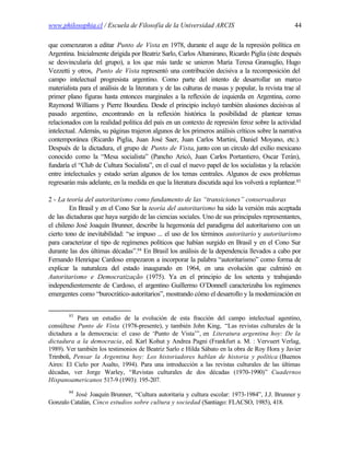 www.philosophia.cl / Escuela de Filosofía de la Universidad ARCIS                                   44

que comenzaron a editar Punto de Vista en 1978, durante el auge de la represión política en
Argentina. Inicialmente dirigida por Beatriz Sarlo, Carlos Altamirano, Ricardo Piglia (éste después
se desvincularía del grupo), a los que más tarde se unieron María Teresa Gramuglio, Hugo
Vezzetti y otros, Punto de Vista representó una contribución decisiva a la recomposición del
campo intelectual progresista argentino. Como parte del intento de desarrollar un marco
materialista para el análisis de la literatura y de las culturas de masas y popular, la revista trae al
primer plano figuras hasta entonces marginales a la reflexión de izquierda en Argentina, como
Raymond Williams y Pierre Bourdieu. Desde el principio incluyó también alusiones decisivas al
pasado argentino, encontrando en la reflexión histórica la posibilidad de plantear temas
relacionados con la realidad política del país en un contexto de represión feroz sobre la actividad
intelectual. Además, su páginas trajeron algunos de los primeros análisis críticos sobre la narrativa
contemporánea (Ricardo Piglia, Juan José Saer, Juan Carlos Martini, Daniel Moyano, etc.).
Después de la dictadura, el grupo de Punto de Vista, junto con un círculo del exilio mexicano
conocido como la “Mesa socialista” (Pancho Aricó, Juan Carlos Portantiero, Oscar Terán),
fundaría el “Club de Cultura Socialista”, en el cual el nuevo papel de los socialistas y la relación
entre intelectuales y estado serían algunos de los temas centrales. Algunos de esos problemas
regresarán más adelante, en la medida en que la literatura discutida aquí los volverá a replantear.83

2 - La teoría del autoritarismo como fundamento de las “transiciones” conservadoras
         En Brasil y en el Cono Sur la teoría del autoritarismo ha sido la versión más aceptada
de las dictaduras que haya surgido de las ciencias sociales. Uno de sus principales representantes,
el chileno José Joaquín Brunner, describe la hegemonía del paradigma del autoritarismo con un
cierto tono de inevitabilidad: “se impuso ... el uso de los términos autoritario y autoritarismo
para caracterizar el tipo de regímenes políticos que habían surgido en Brasil y en el Cono Sur
durante las dos últimas décadas”.84 En Brasil los análisis de la dependencia llevados a cabo por
Fernando Henrique Cardoso empezaron a incorporar la palabra “autoritarismo” como forma de
explicar la naturaleza del estado inaugurado en 1964, en una evolución que culminó en
Autoritarismo e Democratização (1975). Ya en el principio de los setenta y trabajando
independientemente de Cardoso, el argentino Guillermo O’Donnell caracterizaba los regímenes
emergentes como “burocrático-autoritarios”, mostrando cómo el desarrollo y la modernización en


        83
           Para un estudio de la evolución de esta fracción del campo intelectual agentino,
consúltese Punto de Vista (1978-presente), y también John King, “Las revistas culturales de la
dictadura a la democracia: el caso de ‘Punto de Vista’”, en Literatura argentina hoy: De la
dictadura a la democracia, ed. Karl Kohut y Andrea Pagni (Frankfurt a. M. : Vervuert Verlag,
1989). Ver también los testimonios de Beatriz Sarlo e Hilda Sábato en la obra de Roy Hora y Javier
Trimboli, Pensar la Argentina hoy: Los historiadores hablan de historia y política (Buenos
Aires: El Cielo por Asalto, 1994). Para una introducción a las revistas culturales de las últimas
décadas, ver Jorge Warley, “Revistas culturales de dos décadas (1970-1990)” Cuadernos
Hispanoamericanos 517-9 (1993): 195-207.
        84
         José Joaquín Brunner, “Cultura autoritaria y cultura escolar: 1973-1984”, J.J. Brunner y
Gonzalo Catalán, Cinco estudios sobre cultura y sociedad (Santiago: FLACSO, 1985), 418.
 