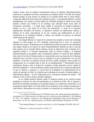 www.philosophia.cl / Escuela de Filosofía de la Universidad ARCIS                                   45

América Latina, lejos de implicar necesariamente formas de gobierno liberal-democráticas,
conllevaron la emergencia de formas tecnocráticas de dictadura militar.85 En Chile José Joaquín
Brunner produjo un gran número de estudios de la sociedad chilena bajo la misma rúbrica.
Aunque hay diferencias obvias entre estos científicos sociales - la sociología de Brunner se enfoca
principalmente en la cultura, la ciencia política de O’Donnell privilegia el estudio de las formas
estatales, mientras que Cardoso era un sociólogo cuyo principal interés recaía sobre las
formaciones económicas -, es desde luego notable la recurrrencia de modelos explicativos
basados en una u otra forma de la teoría del autoritarismo. A pesar de la naturaleza
aparentemente descriptiva del término, es imperativo examinar las implicaciones retóricas y
políticas de la teoría, especialmente en las dos versiones que fundamentaron no sólo la
comprensión de las dictaduras brasileña y chilena, sino también los procesos de transición
conservadora que las siguieron.
         José Joaquín Brunner es el autor de la anatomía más completa e incisiva de la ideología
impuesta en Chile después de 1973, ideología caracterizada por él como “la concepción
autoritaria del mundo”. Proponiendo que la transformación política fue parte de una refundación
más amplia, basada en un sistema de valores fundamentalmente diferente de todo lo conocido
hasta entonces por la sociedad chilena, Brunner mostró la imbricación entre la doctrina de la
seguridad nacional y el mercado transnacional; entre las Fuerzas Armadas y la burguesía
internacionalizada; en una palabra, entre el autoritarismo político y el interés de clase capitalista.
Gran parte de la obra de Brunner podría ser caracterizada como una disección de la ideología
dictatorial como totalidad, es decir, como un complejo en el que el autoritarismo “no viene por
añadidura: es más bien un elemento esencial del nuevo modelo, destinado a hacer posible una
reorganización de la sociedad sobre la base de su disciplinamiento”.86 Demostrando cómo el
autoritarismo llevaba a cabo la función de “mantener el orden adecuado al nuevo modelo de
desarrollo capitalista”87, el texto de Brunner disuelve toda ilusión de que se tratara una aberración.
Lo que se subraya es, entonces, la organicidad de la dictadura a la implementación de los
valores de mercado en Chile. Se evidencia que la ideología de mercado, la doctrina militar y el
tradicionalismo religioso - los tres componentes de la “concepción autoritaria del mundo” - han
impuesto, en fin, un nuevo universo cultural e ideológico.
         En un estudio posterior Brunner señala la tendencia general de las ciencias sociales
postgolpe de examinar las raíces del autoritarismo en la historia de Chile. Allí se exponen la
historia de los elementos autoritarios en la izquierda leninista, en el catolicismo conservador y en el
pensamiento burgués liberal. Al revelar dichas trazas autoritarias “estos estudios muestran que el
credo liberal y democrático no ha sido ni continuo ni se desarrolló sin contradicciones a lo largo

        85
          Las primeras formulaciones de O’Donnell acerca del estado burocrático-autoritario se
encuentran en su Modernization and Bureaucratic-Authoritarianism (Berkeley: U de California
P, 1973). Ver también “Tensions in the Bureaucratic -Authoritarian State and the Question of
Democracy”, en The New Authoritarianism, ed. David Collier (Princeton: Princeton UP, 1979).
        86
             José Joaquín Brunner, La cultura autoritaria en Chile (Santiago: FLACSO, 1981), 29.
        87
             Brunner, La cultura autoritaria en Chile, 53.
 