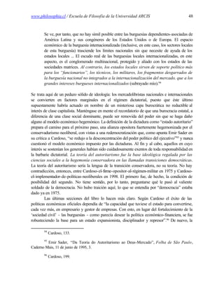 www.philosophia.cl / Escuela de Filosofía de la Universidad ARCIS                              48



       Se ve, por tanto, que no hay símil posible entre las burguesías dependientes-asociadas de
       América Latina y sus congéneres de los Estados Unidos o de Europa. El espacio
       económico de la burguesía internacionalizada (inclusive, en este caso, los sectores locales
       de esta burguesía) trasciende los límites nacionales sin que necesite de ayuda de los
       estados locales ... El escudo real de las burguesías locales internacionalizadas, en este
       aspecto, es el conglomerado multinacional, protegido y aliado con los estados de las
       sociedades matrices. Al contrario, los estados locales sirven de soporte político más
       para los “funcionarios”, los técnicos, los militares, los fragmentos desgarrados de
       la burguesía nacional no integrados a la internacionalización del mercado, que a los
       grandes intereses burgueses internacionalizados (subrayado mío).94

Se trata aquí de un pedazo sólido de ideología: los mercadolibristas nacionales e internacionales
se convierten en factores marginales en el régimen dictatorial, puesto que éste último
supuestamente habría actuado en nombre de un misteriosa capa burocrática no reductible al
interés de clase capitalista. Manténgase en mente el recordatorio de que una burocracia estatal, a
diferencia de una clase social dominante, puede ser removida del poder sin que se haga daño
alguno al modelo económico hegemónico. La definición de la dictadura como “estado autoritario”
prepara el camino para el próximo paso, una alianza opositora fuertemente hegemonizada por el
conservadurismo neoliberal, con vistas a una redemocratización que, como apunta Emir Sader en
su crítica a Cardoso, “se redujo a la desconcentración del poder político del ejecutivo”95 y nunca
cuestionó el modelo económico impuesto por las dictaduras. Al fin y al cabo, aquellos en cuyo
interés se sostenían los generales habían sido cuidadosamente exentos de toda responsabilidad en
la barbarie dictatorial. La teoría del autoritarismo fue la base ideológica regalada por las
ciencias sociales a la hegemonía conservadora en las llamadas transiciones democráticas.
La teoría del autoritarismo sería la lengua de la transición conservadora, no su teoría. No hay
contradicción, entonces, entre Cardoso-el-firme-opositor-al-régimen-militar en 1975 y Cardoso-
el-implementador-de-políticas-neoliberales en 1998. El primero fue, de hecho, la condición de
posibilidad del segundo. No tiene sentido, por lo tanto, preguntarse qué le pasó al valiente
soldado de la democracia. No hubo traición aquí; lo que se entendía por “democracia” estaba
dado ya en 1975.
         Las últimas secciones del libro lo hacen más claro. Según Cardoso el éxito de las
políticas económicas oficiales dependía de “la capacidad que tuviese el estado para convertirse,
cada vez más, en empresario y gestor de empresas. Con esto, en lugar del fortalecimiento de la
‘sociedad civil’ - las burguesías - como parecía desear la política económico-financiera, se fue
robusteciendo la base para un estado expansionista, disciplinador y represor”.96 De nuevo, la

       94
            Cardoso, 133.
       95
         Emir Sader, “Da Teoria do Autoritarismo ao Deus-Mercado”, Folha de São Paulo,
Caderno Mais, 11 de junio de 1995, 3.
       96
            Cardoso, 199.
 