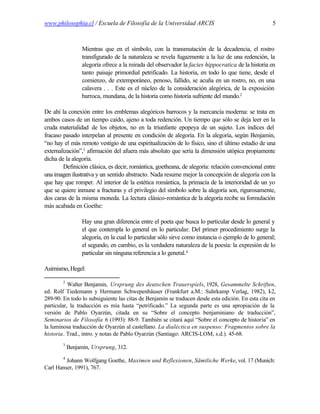 www.philosophia.cl / Escuela de Filosofía de la Universidad ARCIS                                    5



                  Mientras que en el símbolo, con la transmutación de la decadencia, el rostro
                  transfigurado de la naturaleza se revela fugazmente a la luz de una redención, la
                  alegoría ofrece a la mirada del observador la facies hippocratica de la historia en
                  tanto paisaje primordial petrificado. La historia, en todo lo que tiene, desde el
                  comienzo, de extemporáneo, penoso, fallido, se acuña en un rostro, no, en una
                  calavera . . . Este es el núcleo de la consideración alegórica, de la exposición
                  barroca, mundana, de la historia como historia sufriente del mundo.2

De ahí la conexión entre los emblemas alegóricos barrocos y la mercancía moderna: se trata en
ambos casos de un tiempo caído, ajeno a toda redención. Un tiempo que sólo se deja leer en la
cruda materialidad de los objetos, no en la triunfante epopeya de un sujeto. Los índices del
fracaso pasado interpelan al presente en condición de alegoría. En la alegoría, según Benjamin,
“no hay el más remoto vestigio de una espiritualización de lo físico, sino el último estadio de una
externalización”,3 afirmación del afuera más absoluto que sería la dimensión utópica propiamente
dicha de la alegoría.
        Definición clásica, es decir, romántica, goetheana, de alegoría: relación convencional entre
una imagen ilustrativa y un sentido abstracto. Nada resume mejor la concepción de alegoría con la
que hay que romper. Al interior de la estética romántica, la primacía de la interioridad de un yo
que se quiere inmune a fracturas y el privilegio del símbolo sobre la alegoría son, rigurosamente,
dos caras de la misma moneda. La lectura clásico-romántica de la alegoría recibe su formulación
más acabada en Goethe:

                  Hay una gran diferencia entre el poeta que busca lo particular desde lo general y
                  el que contempla lo general en lo particular. Del primer procedimiento surge la
                  alegoría, en la cual lo particular sólo sirve como instancia o ejemplo de lo general;
                  el segundo, en cambio, es la verdadera naturaleza de la poesía: la expresión de lo
                  particular sin ninguna referencia a lo general.4

Asimismo, Hegel:

        2
           Walter Benjamin, Ursprung des deutschen Trauerspiels, 1928, Gesammelte Schriften,
ed. Rolf Tiedemann y Hermann Schwepenhäuser (Frankfurt a.M.: Suhrkamp Verlag, 1982), I-2,
289-90. En todo lo subsiguiente las citas de Benjamin se traducen desde esta edición. En esta cita en
particular, la traducción es mía hasta “petrificado.” La segunda parte es una apropiación de la
versión de Pablo Oyarzún, citada en su “Sobre el concepto benjaminiano de traducción”,
Seminarios de Filosofía 6 (1993): 88-9. También se citará aquí “Sobre el concepto de historia” en
la luminosa traducción de Oyarzún al castellano. La dialéctica en suspenso: Fragmentos sobre la
historia. Trad., intro. y notas de Pablo Oyarzún (Santiago: ARCIS-LOM, s.d.). 45-68.
        3
            Benjamin, Ursprung, 312.
        4
         Johann Wolfgang Goethe, Maximen und Reflexionen, Sämtliche Werke, vol. 17 (Munich:
Carl Hanser, 1991), 767.
 