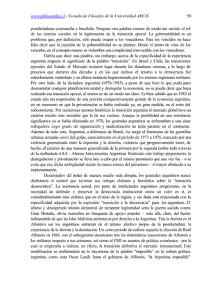 www.philosophia.cl / Escuela de Filosofía de la Universidad ARCIS                                50

postdictaduras conosureña y brasileña. Ninguna otra palabra resume de modo tan sucinto el rol
de las ciencias sociales en la legitimación de la transición epocal. La gobernabilidad es un
problema que, por definición, sólo puede ocupar a los vencedores. Para los vencidos no hace
falta decir que la cuestión de la gobernabilidad no se plantea. Desde el punto de vista de los
vencidos, en el concepto mismo se vislumbra una complicidad irrevocable con los vencedores.
         Habría que decir una palabra, sin embargo, acerca de la especificidad de la experiencia
argentina respecto al significado de la palabra “transición”. En Brasil y Chile, las transiciones
epocales del Estado al Mercado tuvieron lugar durante las dictaduras mismas, a lo largo de
procesos que duraron dos décadas y en los que incluso el retorno a la democracia fue
estrechamente controlado y en última instancia hegemonizado por los mismos regímenes militares.
Por otro lado, de la dictadura argentina (1976-1983), a pesar de que hizo lo que pudo para
desmantelar cualquier planificación estatal y desregular la economía, no se puede decir que haya
realizado esa transición epocal, al menos no de un modo tan claro. Es bien sabido que en 1983 el
estado aún era responsable de una porción comparativamente grande de la economía argentina,
en un momento en que la privatización se había realizado ya, en gran medida, en el resto del
subcontinente. Por numerosas razones históricas la transición argentina al mercado global tuvo un
carácter mucho más inestable que la de sus vecinos. Aunque la posibilidad de una resistencia
significativa ya se había eliminado en 1976, los generales argentinos se enfrentaban a una clase
trabajadora cuyo grado de organización y sindicalización no tenía paralelo en el continente.
Además de todo esto, Argentina, a diferencia de Brasil, vio surgir el fenómeno de las guerrillas
urbanas armadas antes del golpe, especialmente en el período de 1973 a 1976, marcado por una
violencia generalizada entre la izquierda y la derecha, violencia que progresivamente tomó, de
hecho, el carácter de una masacre generalizada de la primera por la segunda (sobre todo a través
de la malhadada AAA - Alianza Anticomunista Argentina). Realizado este trabajo preparatorio, la
desregulación y privatización se lleva hoy a cabo por el mismo peronismo que una vez fue - o se
creía que era, dicha ambigüedad siendo la marca misma del peronismo - el mayor obstáculo a su
implementación.
         Desalojados del poder de manera mucho más abrupta, los generales argentinos nunca
disfrutaron el control que tuvieron sus colegas chilenos y brasileños sobre la “transición
democrática”. La insistencia actual, por parte de intelectuales argentinos progresistas, en la
necesidad de defender y preservar la democracia institucional como un valor en sí, es
considerablemente más enfática que en el resto de la región, y sin duda está relacionada con la
especificidad adquirida por la expresión “transición a la democracia” para los argentinos. El
último y desesperado intento dictatorial de recuperar legitimidad sería la guerra suicida contra
Gran Bretaña, obvia maniobra en búsqueda de apoyo popular - más allá, claro, del hecho
indisputable de que las Islas Malvinas pertenecen por derecho a la Argentina. Tras la derrota en el
Atlántico sur los argentinos entrarían en el terreno afectivo propio de la postdictadura: la
experiencia de la derrota y la destitución. Un corto período de euforia seguiría la elección de Raúl
Alfonsín en 1983, con el subsiguiente desencanto tras las sistemáticas concesiones de Alfonsín a
los militares respecto a sus crímenes, así como al FMI en asuntos de política económica - por la
cual se empezaría a realizar, en efecto, la transición definitiva al mercado transnacional. Esta
modificación se emblematiza en la trayectoria de la palabra “imposible” en la cultura política
argentina, como nota Oscar Landi: hasta el gobierno de Alfonsín, “la Argentina imposible”
 