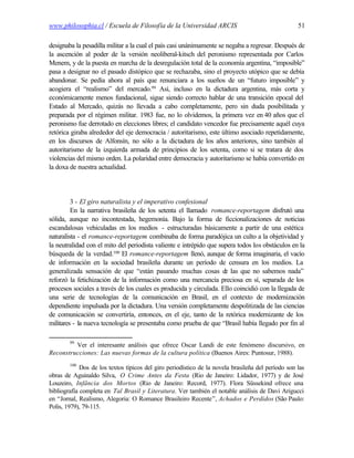 www.philosophia.cl / Escuela de Filosofía de la Universidad ARCIS                                   51

designaba la pesadilla militar a la cual el país casi unánimamente se negaba a regresar. Después de
la ascención al poder de la versión neoliberal-kitsch del peronismo representada por Carlos
Menem, y de la puesta en marcha de la desregulación total de la economía argentina, “imposible”
pasa a designar no el pasado distópico que se rechazaba, sino el proyecto utópico que se debía
abandonar. Se pedía ahora al país que renunciara a los sueños de un “futuro imposible” y
acogiera el “realismo” del mercado.99 Así, incluso en la dictadura argentina, más corta y
económicamente menos fundacional, sigue siendo correcto hablar de una transición epocal del
Estado al Mercado, quizás no llevada a cabo completamente, pero sin duda posibilitada y
preparada por el régimen militar. 1983 fue, no lo olvidemos, la primera vez en 40 años que el
peronismo fue derrotado en elecciones libres; el candidato vencedor fue precisamente aquél cuya
retórica giraba alrededor del eje democracia / autoritarismo, este último asociado repetidamente,
en los discursos de Alfonsín, no sólo a la dictadura de los años anteriores, sino también al
autoritarismo de la izquierda armada de principios de los setenta, como si se tratara de dos
violencias del mismo orden. La polaridad entre democracia y autoritarismo se había convertido en
la doxa de nuestra actualidad.




         3 - El giro naturalista y el imperativo confesional
         En la narrativa brasileña de los setenta el llamado romance-reportagem disfrutó una
sólida, aunque no incontestada, hegemonía. Bajo la forma de ficcionalizaciones de noticias
escandalosas vehiculadas en los medios - estructuradas básicamente a partir de una estética
naturalista - el romance-reportagem combinaba de forma paradójica un culto a la objetividad y
la neutralidad con el mito del periodista valiente e intrépido que supera todos los obstáculos en la
búsqueda de la verdad.100 El romance-reportagem llenó, aunque de forma imaginaria, el vacío
de información en la sociedad brasileña durante un período de censura en los medios. La
generalizada sensación de que “están pasando muchas cosas d las que no sabemos nada”
                                                                     e
reforzó la fetichización de la información como una mercancía preciosa en sí, separada de los
procesos sociales a través de los cuales es producida y circulada. Ello coincidió con la llegada de
una serie de tecnologías de la comunicación en Brasil, en el contexto de modernización
dependiente impulsada por la dictadura. Una versión completamente despolitizada de las ciencias
de comunicación se convertiría, entonces, en el eje, tanto de la retórica modernizante de los
militares - la nueva tecnología se presentaba como prueba de que “Brasil había llegado por fin al

        99
         Ver el interesante análisis que ofrece Oscar Landi de este fenómeno discursivo, en
Reconstrucciones: Las nuevas formas de la cultura política (Buenos Aires: Puntosur, 1988).
        100
             Dos de los textos típicos del giro periodístico de la novela brasileña del período son las
obras de Aguinaldo Silva, O Crime Antes da Festa (Rio de Janeiro: Lidador, 1977) y de José
Louzeiro, Infância dos Mortos (Rio de Janeiro: Record, 1977). Flora Süssekind ofrece una
bibliografía completa en Tal Brasil y Literatura. Ver también el notable análisis de Davi Arigucci
en “Jornal, Realismo, Alegoria: O Romance Brasileiro Recente”, Achados e Perdidos (São Paulo:
Polis, 1979), 79-115.
 
