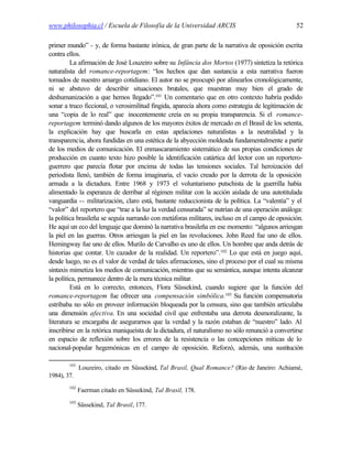 www.philosophia.cl / Escuela de Filosofía de la Universidad ARCIS                                 52

primer mundo” - y, de forma bastante irónica, de gran parte de la narrativa de oposición escrita
contra ellos.
         La afirmación de José Louzeiro sobre su Infância dos Mortos (1977) sintetiza la retórica
naturalista del romance-reportagem: “los hechos que dan sustancia a esta narrativa fueron
tomados de nuestro amargo cotidiano. El autor no se preocupó por alinearlos cronológicamente,
ni se abstuvo de describir situaciones brutales, que muestran muy bien el grado de
deshumanización a que hemos llegado”.101 Un comentario que en otro contexto habría podido
sonar a truco ficcional, o verosimilitud fingida, aparecía ahora como estrategia de legitimación de
una “copia de lo real” que inocentemente creía en su propia transparencia. Si el romance-
reportagem terminó dando algunos de los mayores éxitos de mercado en el Brasil de los setenta,
la explicación hay que buscarla en estas apelaciones naturalistas a la neutralidad y la
transparencia, ahora fundidas en una estética de la abyección moldeada fundamentalmente a partir
de los medios de comunicación. El enmascaramiento sistemático de sus propias condiciones de
producción en cuanto texto hizo posible la identificación catártica del lector con un reportero-
guerrero que parecía flotar por encima de todas las tensiones sociales. Tal heroización del
periodista llenó, también de forma imaginaria, el vacío creado por la derrota de la oposición
armada a la dictadura. Entre 1968 y 1973 el voluntarismo putschista de la guerrilla había
alimentado la esperanza de derribar al régimen militar con la acción aislada de una autotitulada
vanguardia -- militarización, claro está, bastante reduccionista de la política. La “valentía” y el
“valor” del reportero que “trae a la luz la verdad censurada” se nutrían de una operación análoga:
la política brasileña se seguía narrando con metáforas militares, incluso en el campo de oposición.
He aquí un eco del lenguaje que dominó la narrativa brasileña en ese momento: “algunos arriesgan
la piel en las guerras. Otros arriesgan la piel en las revoluciones. John Reed fue uno de ellos.
Hemingway fue uno de ellos. Murilo de Carvalho es uno de ellos. Un hombre que anda detrás de
historias que contar. Un cazador de la realidad. Un reportero”.102 Lo que está en juego aquí,
desde luego, no es el valor de verdad de tales afirmaciones, sino el proceso por el cual su misma
sintaxis mimetiza los medios de comunicación, mientras que su semántica, aunque intenta alcanzar
la política, permanece dentro de la mera técnica militar.
         Está en lo correcto, entonces, Flora Süssekind, cuando sugiere que la función del
romance-reportagem fue ofrecer una compensación simbólica.103 Su función compensatoria
estribaba no sólo en proveer información bloqueada por la censura, sino que también articulaba
una dimensión afectiva. En una sociedad civil que enfrentaba una derrota desmoralizante, la
literatura se encargaba de asegurarnos que la verdad y la razón estaban de “nuestro” lado. Al
inscribirse en la retórica maniqueísta de la dictadura, el naturalismo no sólo renunció a convertirse
en espacio de reflexión sobre los errores de la resistencia o las concepciones míticas de lo
nacional-popular hegemónicas en el campo de oposición. Reforzó, además, una sustitución

        101
              Louzeiro, citado en Süssekind, Tal Brasil, Qual Romance? (Rio de Janeiro: Achiamé,
1984), 37.
        102
              Faerman citado en Süssekind, Tal Brasil, 178.
        103
              Süssekind, Tal Brasil, 177.
 