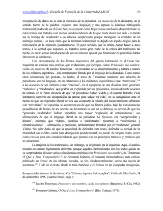 www.philosophia.cl / Escuela de Filosofía de la Universidad ARCIS                                  54

recopilación de datos no es aún la memoria de la dictadura. La memoria de la dictadura, en el
sentido fuerte de la palabra, requiere otro lenguaje; y tras repasar la inmensa bibliografía
testimonial producida en el Cono Sur, no se puede evitar llegar a una conclusión desconfortante: si
estos textos son tratados con menos condescendencia de lo que hasta ahora han sido - evitando
así la trampa de desatender a su retórica simplemente porque atestiguan la crueldad de un
enemigo común - se hace claro que la literatura testimonial ha dejado un legado exiguo para la
reinvención de la memoria postdictatorial. El peor servicio que la crítica puede hacer a estos
textos, a la verdad que exponen, es tratarlos como gran parte de la crítica del testimonio ha
hecho, es decir, como introductores de una revolución epocal que finalmente ha permitido hablar
libremente al subalterno.
         Una demostración de los límites discursivos del género testimonial en el Cono Sur
requeriría un estudio más extenso, que evidenciara, por ejemplo, como Prisionero sin nombre,
celda sin número, de Jacobo Timerman - un recuento de su encarcelamiento y tortura a manos
de los militares argentinos - está enteramente filtrado por el lenguaje de la dictadura. Como tantos
otros testimonios del período, de hecho, el texto de Timerman mantiene una relación de
parasitismo con tal lenguaje, en las referencias a los militantes izquierdistas como “terroristas”,106
a las acciones de los militares como “excesos”, en el espejismo de una división entre generales
“radicales” y “moderados” que podría ser explotada por los prisioneros, incluso durante sesiones
de tortura, en la firme creencia de que “el presidente Rafael Videla y el General Roberto Viola
intentaron convertir mi desaparición en arresto para salvar mi vida”, en su indignación ante el
hecho de que un respetable liberal tuviera que compartir la miseria del encarcelamiento arbitrario
con “terroristas” de izquierda, su consternación de que los líderes judíos, bajo las circunstancias
pesadillescas de finales de los setenta, no levantaran la voz en su defensa, su certeza de que los
“generales moderados” habían impedido una mayor “explosión de antisemitismo”, sus
afirmaciones de que el lenguaje liberal de su periódico, La Opinión, era “comprensible y
directo”, mientras que “líderes, políticos e intelectuales” recurrían a “eufemismos y
circunlocuciones” - afirmación, a propósito, perfectamente firmable por el “moderado” general
Videla. No cabe duda de que la necesidad de defender este texto, defender la verdad de la
brutalidad que exhibe, contra toda denegación postdictatorial, no puede, de ningún modo, servir
como excusa para una condescendencia que pactara con los principios retóricos y políticos que
lo estructuran.
         La mayoría de los testimonios, sin embargo, se originaron en la izquierda. Aquí, el análisis
tomaría un camino ligeramente diferente, aunque aquellos familiarizados con los textos quizás no
se sorprenderán al notar varias coincidencias retóricas con Prisionero sin nombre, de Timerman.
O Que é Isso, Companheiro?, de Fernando Gabeira, el recuento memorialístico más exitoso
publicado en Brasil en las últimas décadas, se lee, fundamentalmente, como u novela de  na
           107 Todo en el texto, desde el tono burlesco o el énfasis en las escapadas milagrosas,
aventuras.

desaparecidos durante la dictadura. Ver “Câmara Aprova Indenizações”, Folha de São Paulo, 14
de septiembre 1995, Caderno Brasil, page 9.
        106
              Jacobo Timerman, Prisionero sin nombre, celda sin número (Barcelona: El Cid, 1982).
        107
              Fernando Gabeira, O Que é Isso, Companheiro? (Rio: Codecri, 1979).
 