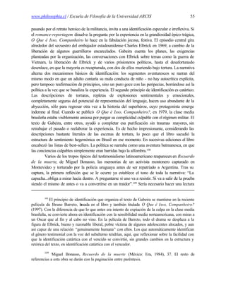 www.philosophia.cl / Escuela de Filosofía de la Universidad ARCIS                                    55

pasando por el retrato heroico de la militancia, invita a una identificación especular e irreflexiva. Si
el romance-reportagem disuelve la pregunta por la experiencia en la grandiosidad épico-trágica,
O Que é Isso, Companheiro lo hace en la fabulación jocosa, festiva. El episodio central gira
alrededor del secuestro del embajador estadounidense Charles Elbrick en 1969, a cambio de la
liberación de algunos guerrilleros encarcelados. Gabeira cuenta los planes, las exigencias
planteadas por la organización, las conversaciones con Elbrick sobre temas como la guerra de
Vietnam, la liberación de Elbrick y de varios prisioneros políticos, hasta el desafortunado
desenlace, en que la mayoría es recapturada, con dos de ellos muriendo bajo tortura. La narrativa
alterna dos mecanismos básicos de identificación: los segmentos aventurescos se narran del
mismo modo en que un adulto contaría su mala conducta de niño - no hay autocrítica explícita,
pero tampoco reafirmación de principios, sino un puro goce con las peripecias, borrándose así la
política a la vez que se banaliza la experiencia. El segundo principio de identificación es catártico.
Las descripciones de torturas, repletas de explosiones sentimentales y emocionales,
completamente seguras del potencial de representación del lenguaje, hacen uso abundante de la
abyección, sólo para regresar otra vez a la historia del superhéroe, cuyo protagonista emerge
indemne al final. Cuando se publicó O Que é Isso, Companheiro?, en 1979, la clase media
brasileña estaba visiblemente ansiosa por purgar su complicidad culpable con el régimen militar. El
texto de Gabeira, entre otros, ayudó a completar esa purificación sin traumas mayores, sin
retrabajar el pasado o reelaborar la experiencia. Es de hecho impresionante, considerando las
descripciones bastante literales de las escenas de tortura, lo poco que el libro sacudió la
estructura de sentimiento hegemónica en Brasil en ese momento. En sucesivas ediciones el libro
encabezó las listas de best-sellers. La política se narraba como una aventura batmanesca, en que
las conciencias culpables simplemente eran barridas bajo la alfombra.108
         Varios de los tropos típicos del testimonialismo latinoamericano reaparecen en Recuerdo
de la muerte, de Miguel Bonasso, las memorias de un activista montonero capturado en
Montevideo y torturado por la policía uruguaya antes de ser repatriado a Argentina. Tras su
captura, la primera reflexión que se le ocurre ya establece el tono de toda la narrativa: “La
capucha...obliga a mirar hacia dentro. A preguntarse si uno va a resistir. Si va a salir de la prueba
siendo el mismo de antes o va a convertirse en un traidor”.109 Sería necesario hacer una lectura


        108
            El principio de identificación que organiza el texto de Gabeira se mantiene en la reciente
película de Bruno Barreto, b     asada en el libro y también titulada O Que é Isso, Companheiro?
(1997). Con la diferencia de que lo que antes era intento de expiación de la culpa en la clase media
brasileña, se convierte ahora en identificación con la sensibilidad media norteamericana, con miras a
un Oscar que al fin y al cabo no vino. En la película de Barreto, todo el drama se desplaza a la
figura de Elbrick, bueno y razonable liberal, pobre víctima de algunos adolescentes alocados, y aun
así capaz de una relación “genuinamente humana” con ellos. Los que automáticamente identifican
el género testimonial con la voz del subalterno tendrían, aquí, que reflexionar sobre la facilidad con
que la identificación catártica con el vencido se convirtió, sin grandes cambios en la estructura y
retórica del texto, en identificación catártica con el vencedor.
        109
             Miguel Bonasso, Recuerdo de la muerte (México: Era, 1984), 37. El resto de
referencias a esta obra se darán con la paginación entre paréntesis.
 