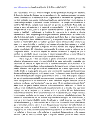 www.philosophia.cl / Escuela de Filosofía de la Universidad ARCIS                                56

lenta y detallada de Recuerdo de la muerte para mostrar que nada en el subsiguiente desarrollo
de la acción, incluso los fracasos que se acumulan sobre los montoneros durante los setenta,
cambia los términos de la elección con la que los personajes se confrontan: uno sigue igual o se
convierte en traidor. Una genuina mitología del macho que soporta la tortura y nunca traiciona la
causa sustituye cualquier examen más detenido de la derrota. Los ejemplos se acumulan en la
narrativa: “El individuo siempre puede traicionar. Lo que vale es el Partido. Nada, nada. La
traición se parece a la seducción. A la imagen de la mujer seducida” (135). Si la traición - palabra
omnipresente en el texto, como si la política se hubiera reducido a la polaridad cristiana entre
traición y fidelidad - gradualmente se feminiza, la experiencia de la derrota se silencia,
compensada de forma imaginaria por la imagen del resuelto guerrero-macho. “El Pelado quiso
saber la historia de Serafín, el melancólico desdentado que le había dado el primer cigarrillo. Se
enteró con pena que ‘había hablado en la tortura’ y se sorprendió al descubrir que su ánimo se
inclinaba al perdón” (269). Para los “débiles” que dejan escapar información bajo tortura, lo que
queda es el rótulo de traidor o, en el mejor de los casos, el perdón, la compasión, y la piedad.
Con Nietzsche hemos aprendido, a propósito, de dónde proviene este lenguaje. Mientras la
retórica reconfortante del cristianismo complementaba la retórica heroica y militarista de la
“vanguardia armada”, la dictadura lograba una victoria fundamental: el lenguaje en que se
narraban sus atrocidades era, en su esencia, el mismo lenguaje cultivado y promovido por la
dictadura, el militarismo macho con un toque de catolicismo piadoso.
         Desde luego, no se trata de condenar el género testimonial en cuanto tal. No se debe
subestimar el peso denunciatorio e incluso judicial de los textos testimoniales producidos bajo
condiciones de opresión. El papel clave que el testimonio representó en la resistencia a los
militares, especialmente en el caso chileno, es innegable. Es imperativo, sin embargo, cuestionar la
retórica triunfante con la que se rodeó este fenómeno en los ochenta, especialmente en los
Estados Unidos y en gran parte, creo, como una compensación imaginaria por la sucesión de
derrotas sufridas por la izquierda en décadas recientes. En circunstancias de aislamiento político
es demasiado tranquilizador imaginar que la redención está a la vuelta de la esquina, anunciada
por una voz subalterna que coincide transparentemente con su experiencia y provee al intelectual
crítico una oportunidad de oro de satisfacer su buena conciencia. Ninguna afirmación de que el
testimonio nos lleva a una “posliteratura” o de que ahora “el otro subalterno realmente habla”
podrá eludir las aporías retóricas irresueltas en el testimonialismo conosureño. Se facilita, de
hecho, el olvido postdictatorial, en la medida en que la narración de la atrocidad tiene lugar en un
lenguaje que no se pregunta por su estatuto retórico y político. El tono insistentemente
anunciatorio de la mayoría de los textos testimoniales en el subcontinente, casi siempre confiando
en que mañana triunfarían las fuerzas de la justicia, reforzarían aun más el efecto narcótico. La
reinvención de la memoria tras los militares exige una crítica del legado del testimonialismo, a
pesar de la importancia indudable, insisto, de defender la verdad factual de esos textos. Tal
verdad es irreductible, y el testimonialismo nos ha ofrecido un rico material al que referir siempre
que se encuentren, como ha sido ya el caso, denegaciones de varios tipos. La verdad factual, sin
embargo, no es aún la verdad de la derrota. La verdad de la derrota no puede surgir en un
lenguaje que aún no haya incorporado la experiencia que narra en una reflexión sobre la derrota.
La verdad de la derrota, que es la verdad de la experiencia latinoamericana en las pasadas
décadas - por no decir los últimos siglos - exige una narrativa que no se limite a invitar
 